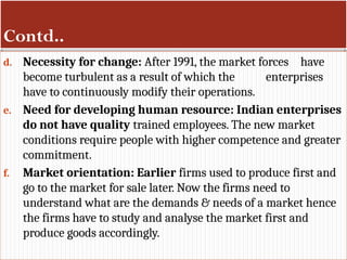 Contd..
d. Necessity for change: After 1991, the market forces have
become turbulent as a result of which the enterprises
have to continuously modify their operations.
e. Need for developing human resource: Indian enterprises
do not have quality trained employees. The new market
conditions require people with higher competence and greater
commitment.
f. Market orientation: Earlier firms used to produce first and
go to the market for sale later. Now the firms need to
understand what are the demands & needs of a market hence
the firms have to study and analyse the market first and
produce goods accordingly.
 