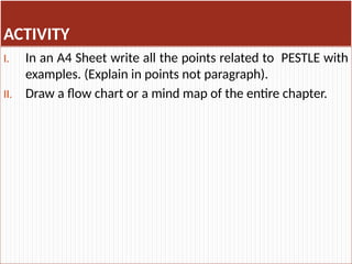 ACTIVITY
I. In an A4 Sheet write all the points related to PESTLE with
examples. (Explain in points not paragraph).
II. Draw a flow chart or a mind map of the entire chapter.
 