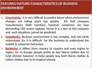 FEATURES/NATURE/CHARACTERISTICS OF BUSINESS
ENVIRONMENT
5. Uncertainty: it is very difficult to predict future when environment
changes are taking place too quickly. EX- Dell company
manufactures 1lakh monitors, however customers are now
demanding LED screen laptops, hence it is a loss to the company
and such situations cannot be predicted
6. Complexity: Business environment is too complex, and not easily
understood. Ex- It is difficult for the business to understand the
market & consumer behaviour.
7. Relativity: It differs from country to country and even region to
region. Ex- In Europe people prefer to buy Warm clothes due to
Cold climate, however in India people buy both Warm clothes &
cotton clothes due to its tropical climate
 