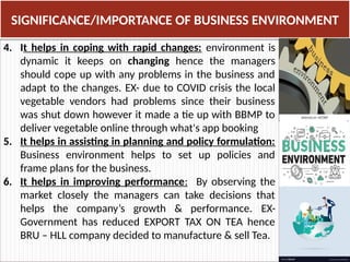 4. It helps in coping with rapid changes: environment is
dynamic it keeps on changing hence the managers
should cope up with any problems in the business and
adapt to the changes. EX- due to COVID crisis the local
vegetable vendors had problems since their business
was shut down however it made a tie up with BBMP to
deliver vegetable online through what's app booking
5. It helps in assisting in planning and policy formulation:
Business environment helps to set up policies and
frame plans for the business.
6. It helps in improving performance: By observing the
market closely the managers can take decisions that
helps the company’s growth & performance. EX-
Government has reduced EXPORT TAX ON TEA hence
BRU – HLL company decided to manufacture & sell Tea.
SIGNIFICANCE/IMPORTANCE OF BUSINESS ENVIRONMENT
 