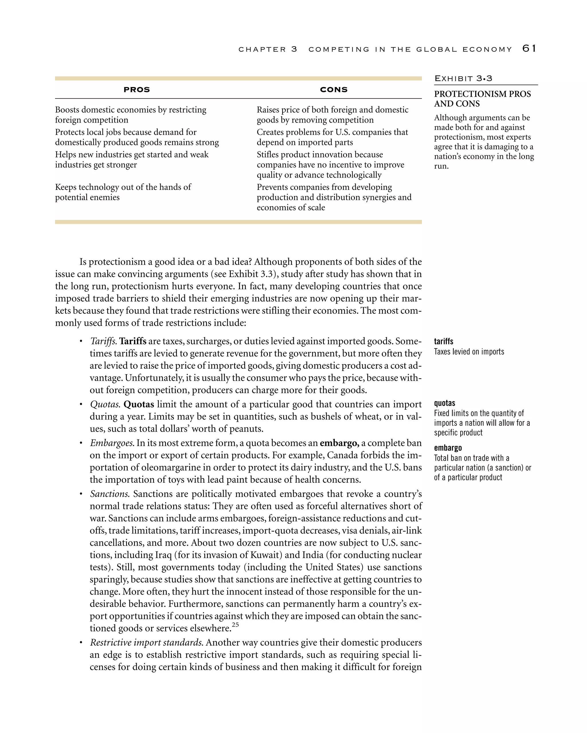 Is protectionism a good idea or a bad idea? Although proponents of both sides of the
issue can make convincing arguments (see Exhibit 3.3), study after study has shown that in
the long run, protectionism hurts everyone. In fact, many developing countries that once
imposed trade barriers to shield their emerging industries are now opening up their mar-
kets because they found that trade restrictions were stifling their economies. The most com-
monly used forms of trade restrictions include:
• Tariffs. Tariffs are taxes,surcharges,or duties levied against imported goods.Some-
times tariffs are levied to generate revenue for the government, but more often they
are levied to raise the price of imported goods,giving domestic producers a cost ad-
vantage.Unfortunately,it is usually the consumer who pays the price,because with-
out foreign competition, producers can charge more for their goods.
• Quotas. Quotas limit the amount of a particular good that countries can import
during a year. Limits may be set in quantities, such as bushels of wheat, or in val-
ues, such as total dollars’ worth of peanuts.
• Embargoes. In its most extreme form,a quota becomes an embargo, a complete ban
on the import or export of certain products. For example, Canada forbids the im-
portation of oleomargarine in order to protect its dairy industry, and the U.S. bans
the importation of toys with lead paint because of health concerns.
• Sanctions. Sanctions are politically motivated embargoes that revoke a country’s
normal trade relations status: They are often used as forceful alternatives short of
war. Sanctions can include arms embargoes, foreign-assistance reductions and cut-
offs,trade limitations,tariff increases,import-quota decreases,visa denials,air-link
cancellations, and more. About two dozen countries are now subject to U.S. sanc-
tions, including Iraq (for its invasion of Kuwait) and India (for conducting nuclear
tests). Still, most governments today (including the United States) use sanctions
sparingly, because studies show that sanctions are ineffective at getting countries to
change. More often, they hurt the innocent instead of those responsible for the un-
desirable behavior. Furthermore, sanctions can permanently harm a country’s ex-
port opportunities if countries against which they are imposed can obtain the sanc-
tioned goods or services elsewhere.25
• Restrictive import standards. Another way countries give their domestic producers
an edge is to establish restrictive import standards, such as requiring special li-
censes for doing certain kinds of business and then making it difficult for foreign
chapter 3 competing in the global economy 61
PROS CONS
Boosts domestic economies by restricting Raises price of both foreign and domestic
foreign competition goods by removing competition
Protects local jobs because demand for Creates problems for U.S. companies that
domestically produced goods remains strong depend on imported parts
Helps new industries get started and weak Stifles product innovation because
industries get stronger companies have no incentive to improve
quality or advance technologically
Keeps technology out of the hands of Prevents companies from developing
potential enemies production and distribution synergies and
economies of scale
Exhibit 3•3
PROTECTIONISM PROS
AND CONS
Although arguments can be
made both for and against
protectionism, most experts
agree that it is damaging to a
nation’s economy in the long
run.
tariffs
Taxes levied on imports
quotas
Fixed limits on the quantity of
imports a nation will allow for a
specific product
embargo
Total ban on trade with a
particular nation (a sanction) or
of a particular product
 