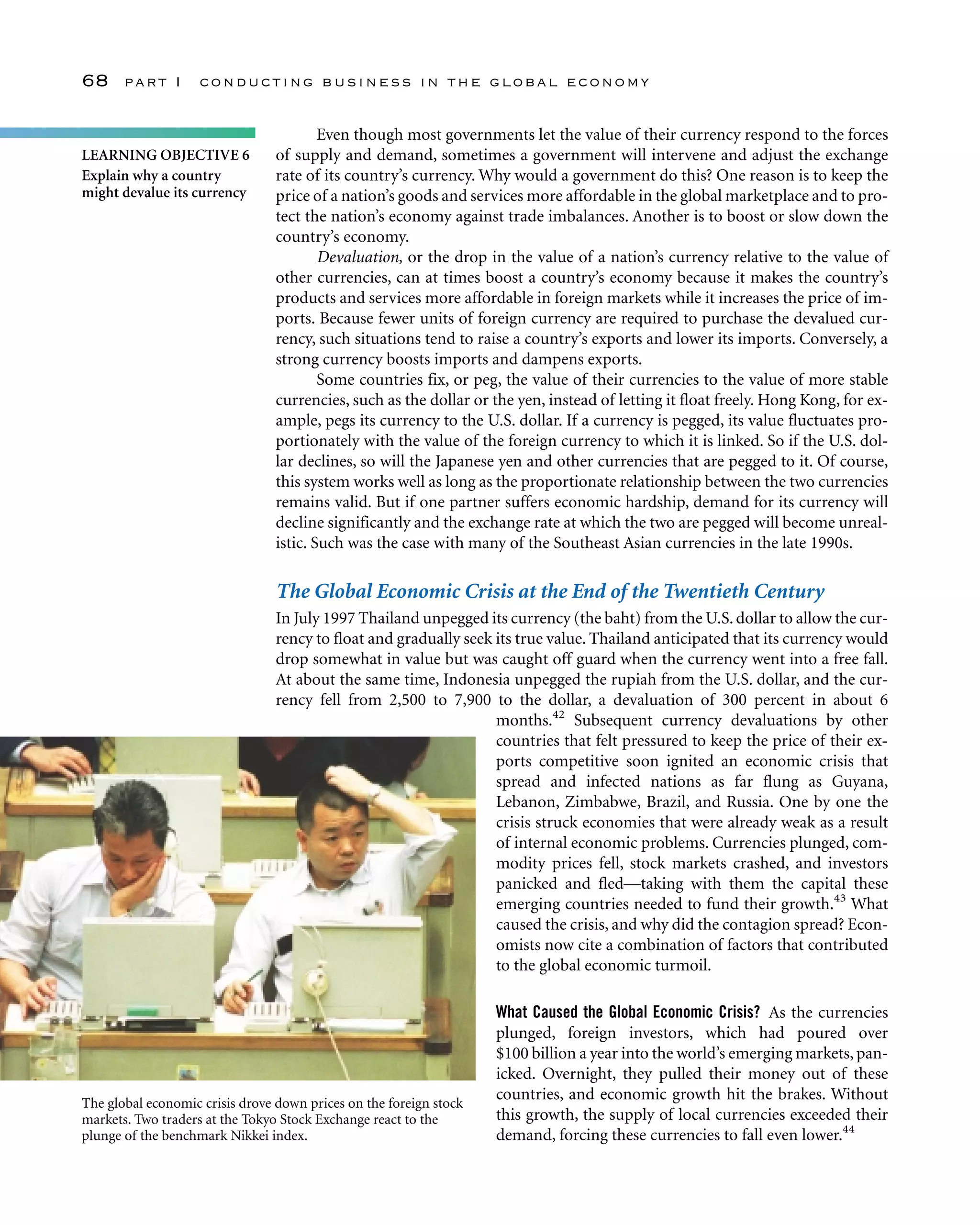 Even though most governments let the value of their currency respond to the forces
of supply and demand, sometimes a government will intervene and adjust the exchange
rate of its country’s currency. Why would a government do this? One reason is to keep the
price of a nation’s goods and services more affordable in the global marketplace and to pro-
tect the nation’s economy against trade imbalances. Another is to boost or slow down the
country’s economy.
Devaluation, or the drop in the value of a nation’s currency relative to the value of
other currencies, can at times boost a country’s economy because it makes the country’s
products and services more affordable in foreign markets while it increases the price of im-
ports. Because fewer units of foreign currency are required to purchase the devalued cur-
rency, such situations tend to raise a country’s exports and lower its imports. Conversely, a
strong currency boosts imports and dampens exports.
Some countries fix, or peg, the value of their currencies to the value of more stable
currencies, such as the dollar or the yen, instead of letting it float freely. Hong Kong, for ex-
ample, pegs its currency to the U.S. dollar. If a currency is pegged, its value fluctuates pro-
portionately with the value of the foreign currency to which it is linked. So if the U.S. dol-
lar declines, so will the Japanese yen and other currencies that are pegged to it. Of course,
this system works well as long as the proportionate relationship between the two currencies
remains valid. But if one partner suffers economic hardship, demand for its currency will
decline significantly and the exchange rate at which the two are pegged will become unreal-
istic. Such was the case with many of the Southeast Asian currencies in the late 1990s.
The Global Economic Crisis at the End of the Twentieth Century
In July 1997 Thailand unpegged its currency (the baht) from the U.S.dollar to allow the cur-
rency to float and gradually seek its true value. Thailand anticipated that its currency would
drop somewhat in value but was caught off guard when the currency went into a free fall.
At about the same time, Indonesia unpegged the rupiah from the U.S. dollar, and the cur-
rency fell from 2,500 to 7,900 to the dollar, a devaluation of 300 percent in about 6
months.42
Subsequent currency devaluations by other
countries that felt pressured to keep the price of their ex-
ports competitive soon ignited an economic crisis that
spread and infected nations as far flung as Guyana,
Lebanon, Zimbabwe, Brazil, and Russia. One by one the
crisis struck economies that were already weak as a result
of internal economic problems. Currencies plunged, com-
modity prices fell, stock markets crashed, and investors
panicked and fled—taking with them the capital these
emerging countries needed to fund their growth.43
What
caused the crisis, and why did the contagion spread? Econ-
omists now cite a combination of factors that contributed
to the global economic turmoil.
What Caused the Global Economic Crisis? As the currencies
plunged, foreign investors, which had poured over
$100 billion a year into the world’s emerging markets, pan-
icked. Overnight, they pulled their money out of these
countries, and economic growth hit the brakes. Without
this growth, the supply of local currencies exceeded their
demand, forcing these currencies to fall even lower.44
68 part I conducting business in the global economy
LEARNING OBJECTIVE 6
Explain why a country
might devalue its currency
The global economic crisis drove down prices on the foreign stock
markets. Two traders at the Tokyo Stock Exchange react to the
plunge of the benchmark Nikkei index.
 