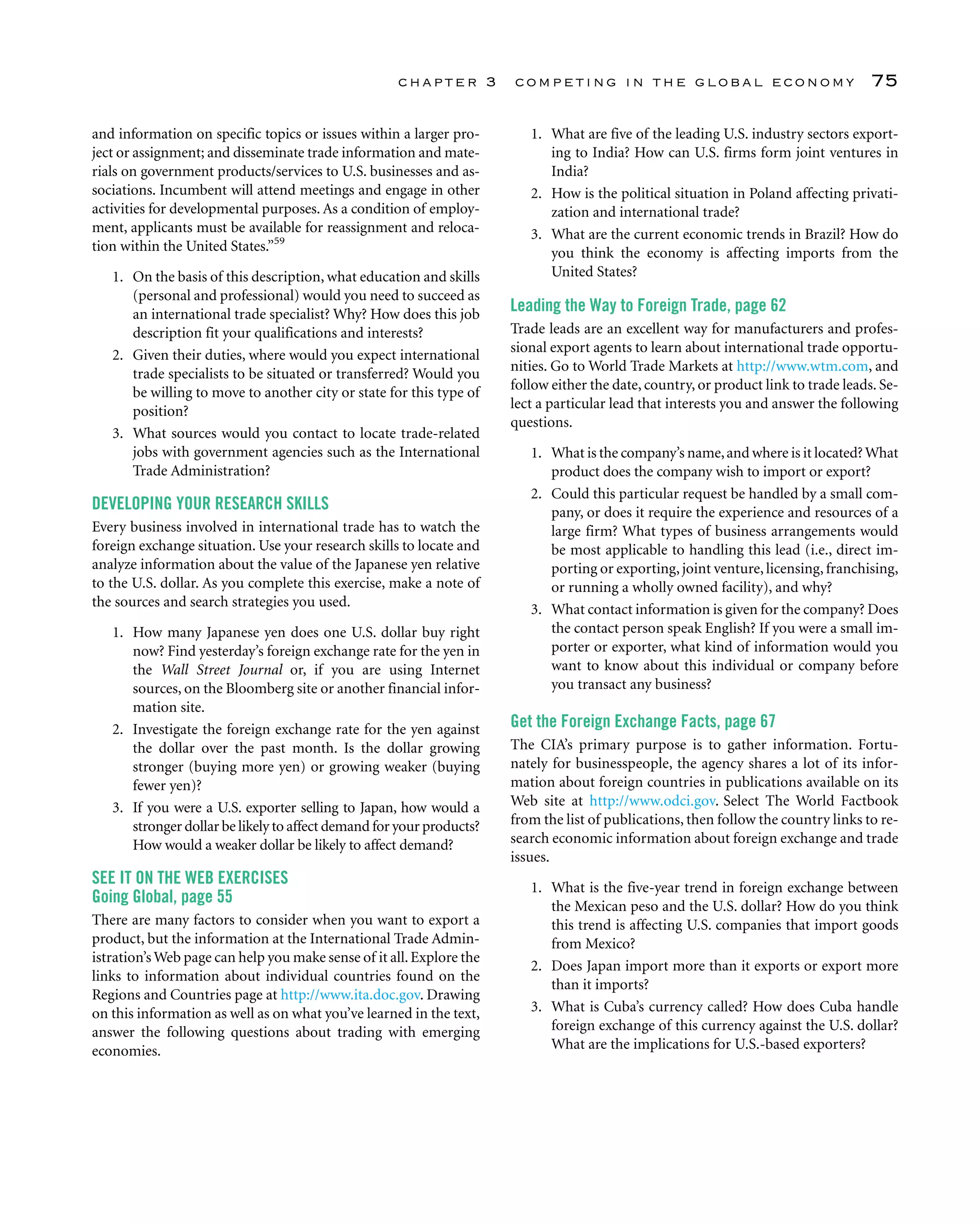 chapter 3 competing in the global economy 75
and information on specific topics or issues within a larger pro-
ject or assignment; and disseminate trade information and mate-
rials on government products/services to U.S. businesses and as-
sociations. Incumbent will attend meetings and engage in other
activities for developmental purposes. As a condition of employ-
ment, applicants must be available for reassignment and reloca-
tion within the United States.”59
1. On the basis of this description, what education and skills
(personal and professional) would you need to succeed as
an international trade specialist? Why? How does this job
description fit your qualifications and interests?
2. Given their duties, where would you expect international
trade specialists to be situated or transferred? Would you
be willing to move to another city or state for this type of
position?
3. What sources would you contact to locate trade-related
jobs with government agencies such as the International
Trade Administration?
DEVELOPING YOUR RESEARCH SKILLS
Every business involved in international trade has to watch the
foreign exchange situation. Use your research skills to locate and
analyze information about the value of the Japanese yen relative
to the U.S. dollar. As you complete this exercise, make a note of
the sources and search strategies you used.
1. How many Japanese yen does one U.S. dollar buy right
now? Find yesterday’s foreign exchange rate for the yen in
the Wall Street Journal or, if you are using Internet
sources, on the Bloomberg site or another financial infor-
mation site.
2. Investigate the foreign exchange rate for the yen against
the dollar over the past month. Is the dollar growing
stronger (buying more yen) or growing weaker (buying
fewer yen)?
3. If you were a U.S. exporter selling to Japan, how would a
stronger dollar be likely to affect demand for your products?
How would a weaker dollar be likely to affect demand?
SEE IT ON THE WEB EXERCISES
Going Global, page 55
There are many factors to consider when you want to export a
product, but the information at the International Trade Admin-
istration’s Web page can help you make sense of it all.Explore the
links to information about individual countries found on the
Regions and Countries page at http://www.ita.doc.gov. Drawing
on this information as well as on what you’ve learned in the text,
answer the following questions about trading with emerging
economies.
1. What are five of the leading U.S. industry sectors export-
ing to India? How can U.S. firms form joint ventures in
India?
2. How is the political situation in Poland affecting privati-
zation and international trade?
3. What are the current economic trends in Brazil? How do
you think the economy is affecting imports from the
United States?
Leading the Way to Foreign Trade, page 62
Trade leads are an excellent way for manufacturers and profes-
sional export agents to learn about international trade opportu-
nities. Go to World Trade Markets at http://www.wtm.com, and
follow either the date, country, or product link to trade leads. Se-
lect a particular lead that interests you and answer the following
questions.
1. What is the company’s name,and where is it located?What
product does the company wish to import or export?
2. Could this particular request be handled by a small com-
pany, or does it require the experience and resources of a
large firm? What types of business arrangements would
be most applicable to handling this lead (i.e., direct im-
porting or exporting,joint venture,licensing,franchising,
or running a wholly owned facility), and why?
3. What contact information is given for the company? Does
the contact person speak English? If you were a small im-
porter or exporter, what kind of information would you
want to know about this individual or company before
you transact any business?
Get the Foreign Exchange Facts, page 67
The CIA’s primary purpose is to gather information. Fortu-
nately for businesspeople, the agency shares a lot of its infor-
mation about foreign countries in publications available on its
Web site at http://www.odci.gov. Select The World Factbook
from the list of publications, then follow the country links to re-
search economic information about foreign exchange and trade
issues.
1. What is the five-year trend in foreign exchange between
the Mexican peso and the U.S. dollar? How do you think
this trend is affecting U.S. companies that import goods
from Mexico?
2. Does Japan import more than it exports or export more
than it imports?
3. What is Cuba’s currency called? How does Cuba handle
foreign exchange of this currency against the U.S. dollar?
What are the implications for U.S.-based exporters?
 