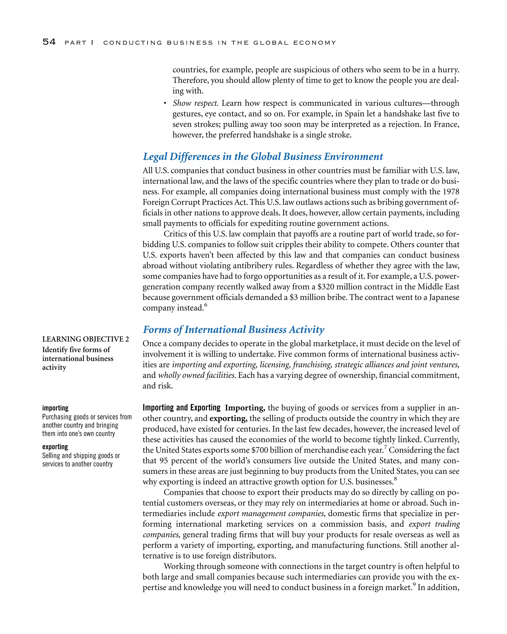 countries, for example, people are suspicious of others who seem to be in a hurry.
Therefore, you should allow plenty of time to get to know the people you are deal-
ing with.
• Show respect. Learn how respect is communicated in various cultures—through
gestures, eye contact, and so on. For example, in Spain let a handshake last five to
seven strokes; pulling away too soon may be interpreted as a rejection. In France,
however, the preferred handshake is a single stroke.
Legal Differences in the Global Business Environment
All U.S. companies that conduct business in other countries must be familiar with U.S. law,
international law, and the laws of the specific countries where they plan to trade or do busi-
ness. For example, all companies doing international business must comply with the 1978
Foreign Corrupt Practices Act. This U.S. law outlaws actions such as bribing government of-
ficials in other nations to approve deals. It does, however, allow certain payments, including
small payments to officials for expediting routine government actions.
Critics of this U.S. law complain that payoffs are a routine part of world trade, so for-
bidding U.S. companies to follow suit cripples their ability to compete. Others counter that
U.S. exports haven’t been affected by this law and that companies can conduct business
abroad without violating antibribery rules. Regardless of whether they agree with the law,
some companies have had to forgo opportunities as a result of it. For example, a U.S. power-
generation company recently walked away from a $320 million contract in the Middle East
because government officials demanded a $3 million bribe. The contract went to a Japanese
company instead.6
Forms of International Business Activity
Once a company decides to operate in the global marketplace, it must decide on the level of
involvement it is willing to undertake. Five common forms of international business activ-
ities are importing and exporting, licensing, franchising, strategic alliances and joint ventures,
and wholly owned facilities. Each has a varying degree of ownership, financial commitment,
and risk.
Importing and Exporting Importing, the buying of goods or services from a supplier in an-
other country, and exporting, the selling of products outside the country in which they are
produced, have existed for centuries. In the last few decades, however, the increased level of
these activities has caused the economies of the world to become tightly linked. Currently,
the United States exports some $700 billion of merchandise each year.7
Considering the fact
that 95 percent of the world’s consumers live outside the United States, and many con-
sumers in these areas are just beginning to buy products from the United States, you can see
why exporting is indeed an attractive growth option for U.S. businesses.8
Companies that choose to export their products may do so directly by calling on po-
tential customers overseas, or they may rely on intermediaries at home or abroad. Such in-
termediaries include export management companies, domestic firms that specialize in per-
forming international marketing services on a commission basis, and export trading
companies, general trading firms that will buy your products for resale overseas as well as
perform a variety of importing, exporting, and manufacturing functions. Still another al-
ternative is to use foreign distributors.
Working through someone with connections in the target country is often helpful to
both large and small companies because such intermediaries can provide you with the ex-
pertise and knowledge you will need to conduct business in a foreign market.9
In addition,
54 part I conducting business in the global economy
LEARNING OBJECTIVE 2
Identify five forms of
international business
activity
importing
Purchasing goods or services from
another country and bringing
them into one’s own country
exporting
Selling and shipping goods or
services to another country
 
