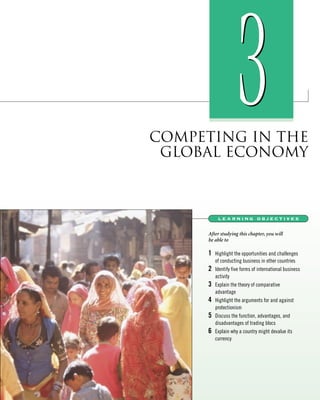 COMPETING IN THE
GLOBAL ECONOMY
33
learning objectives
After studying this chapter, you will
be able to
1 Highlight the opportunities and challenges
of conducting business in other countries
2 Identify five forms of international business
activity
3 Explain the theory of comparative
advantage
4 Highlight the arguments for and against
protectionism
5 Discuss the function, advantages, and
disadvantages of trading blocs
6 Explain why a country might devalue its
currency
 