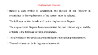 Displacement Diagram
• Before a cam profile is determined, the motion of the follower in
accordance to the requirements of the system must be selected.
• The follower motion is indicated on the displacement diagram.
• The displacement diagram has as an abscissa the cam rotation angle, and the
ordinate is the follower travel in millimeters.
• The divisions of the abscissa are identified by the station point numbers.
• These divisions can be in degrees or in seconds.
 