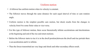 Uniform motion
• A follower has uniform motion when its velocity is constant.
• The follower moves through the same distance for each equal interval of time or cam rotation
angle.
• Uniform motion is the simplest possible cam motion, but shock results from the changes in
velocity from 0 to some finite value or vice-versa.
• For this type of follower motion, there occur theoretically infinite accelerations and decelerations
at the beginning and end of the rise and return motions.
• Before the follower starts to rise it is in the dwell position,between the dwell and rise periods there
is an acceleration and it is infinite.
• Thus the forces transmitted are very large and shock and other secondary effects result.
 