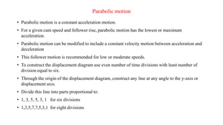 Parabolic motion
• Parabolic motion is a constant acceleration motion.
• For a given cam speed and follower rise, parabolic motion has the lowest or maximum
acceleration.
• Parabolic motion can be modified to include a constant velocity motion between acceleration and
deceleration
• This follower motion is recommended for low or moderate speeds.
• To construct the displacement diagram use even number of time divisions with least number of
division equal to six.
• Through the origin of the displacement diagram, construct any line at any angle to the y-axis or
displacement axis.
• Divide this line into parts proportional to:
• 1, 3, 5, 5, 3, 1 for six divisions
• 1,3,5,7,7,5,3,1 for eight divisions
 