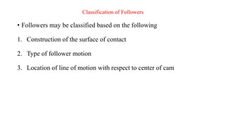 Classification of Followers
• Followers may be classified based on the following
1. Construction of the surface of contact
2. Type of follower motion
3. Location of line of motion with respect to center of cam
 