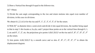2) Draw a Vertical line through O equal to the follower rise.
𝑂𝑓′=50mm
3) Divide the cam angle corresponding to the rise and return motions into equal even number of
divisions, in this case six divisions.
We obtain 0,1,2,3,4,5,6 for the rise and 0′
, 1′
, 2′
, 3′
, 4′
, 5′
, 6′
for the return.
4) With 𝑂𝑓′
as diameter draw a semi-circle and divide it into equal divisions, the number being equal
to that in step 3. this locates a, b,c,d,e, and f. project these points on to the vertical lines through 0, 1,
2, etc and 0′, 1′, 2′, etc. the projections give points A,B,C,D,E,F on the rise and 𝐴′, 𝐵′, 𝐶′, 𝐷′, 𝐸′, 𝐹′
on the return.
5) Join points A,B,C,D,E,F by a smooth curve and so also 𝐴′, 𝐵′, 𝐶′, 𝐷′, 𝐸′, 𝐹′ to obtain the
displacement diagram.
 