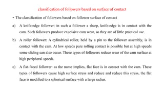 classification of followers based on surface of contact
• The classification of followers based on follower surface of contact
a) A knife-edge follower: in such a follower a sharp, knife-edge is in contact with the
cam. Such followers produce excessive cam wear, so they are of little practical use.
b) A roller follower: A cylindrical roller, held by a pin to the follower assembly, is in
contact with the cam. At low speeds pure rolling contact is possible but at high speeds
some sliding can also occur. These types of followers reduce wear of the cam surface at
high peripheral speeds.
c) A flat-faced follower: as the name implies, flat face is in contact with the cam. These
types of followers cause high surface stress and reduce and reduce this stress, the flat
face is modified to a spherical surface with a large radius.
 
