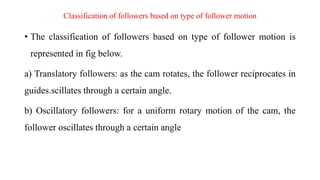 Classification of followers based on type of follower motion
• The classification of followers based on type of follower motion is
represented in fig below.
a) Translatory followers: as the cam rotates, the follower reciprocates in
guides.scillates through a certain angle.
b) Oscillatory followers: for a uniform rotary motion of the cam, the
follower oscillates through a certain angle
 