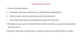 Classification of cams
• Cams are classified based on:
a. Cam shape as disc cams, translation cams, cylindrical cams, globoidal cams
b. Follower motion:- dwell-rise-dwell-return, dwell-rise-return-dwell
c. Cam construction as spring or pre-loaded cams and positive return cams.
Pre-loaded cams are cams in which the follower is held in contact by an external force provided by
spring, gravity etc.
In positive return cams no external force is required to keep the cam and the follower in contact.
 