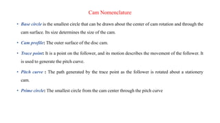 Cam Nomenclature
• Base circle is the smallest circle that can be drawn about the center of cam rotation and through the
cam surface. Its size determines the size of the cam.
• Cam profile: The outer surface of the disc cam.
• Trace point: It is a point on the follower, and its motion describes the movement of the follower. It
is used to generate the pitch curve.
• Pitch curve : The path generated by the trace point as the follower is rotated about a stationery
cam.
• Prime circle: The smallest circle from the cam center through the pitch curve
 