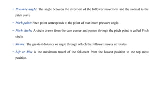 • Pressure angle: The angle between the direction of the follower movement and the normal to the
pitch curve.
• Pitch point: Pitch point corresponds to the point of maximum pressure angle.
• Pitch circle: A circle drawn from the cam center and passes through the pitch point is called Pitch
circle
• Stroke: The greatest distance or angle through which the follower moves or rotates
• Lift or Rise is the maximum travel of the follower from the lowest position to the top most
position.
 