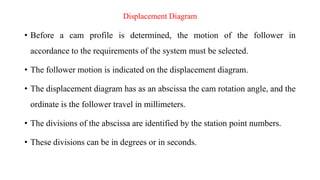 Displacement Diagram
• Before a cam profile is determined, the motion of the follower in
accordance to the requirements of...