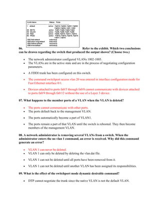 06.                                          Refer to the exhibit. Which two conclusions
can be drawn regarding the switch that produced the output shown? (Choose two.)

   •   The network administrator configured VLANs 1002-1005.
   •   The VLANs are in the active state and are in the process of negotiating configuration
       parameters.
   •   A FDDI trunk has been configured on this switch.

   •   The command switchport access vlan 20 was entered in interface configuration mode for
       Fast Ethernet interface 0/1.
   •   Devices attached to ports fa0/5 through fa0/8 cannot communicate with devices attached
       to ports fa0/9 through fa0/12 without the use of a Layer 3 device.

07. What happens to the member ports of a VLAN when the VLAN is deleted?

   •   The ports cannot communicate with other ports.
   •   The ports default back to the management VLAN.

   •   The ports automatically become a part of VLAN1.

   •   The ports remain a part of that VLAN until the switch is rebooted. They then become
       members of the management VLAN.

08. A network administrator is removing several VLANs from a switch. When the
administrator enters the no vlan 1 command, an error is received. Why did this command
generate an error?

   •   VLAN 1 can never be deleted.
   •   VLAN 1 can only be deleted by deleting the vlan.dat file.

   •   VLAN 1 can not be deleted until all ports have been removed from it.

   •   VLAN 1 can not be deleted until another VLAN has been assigned its responsibilities.

09. What is the effect of the switchport mode dynamic desirable command?

   •   DTP cannot negotiate the trunk since the native VLAN is not the default VLAN.
 