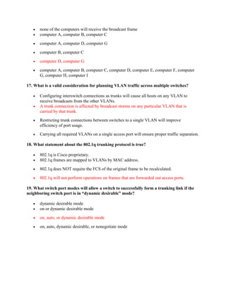 •   none of the computers will receive the broadcast frame
   •   computer A, computer B, computer C

   •   computer A, computer D, computer G

   •   computer B, computer C

   •   computer D, computer G

   •   computer A, computer B, computer C, computer D, computer E, computer F, computer
       G, computer H, computer I

17. What is a valid consideration for planning VLAN traffic across multiple switches?

   •   Configuring interswitch connections as trunks will cause all hosts on any VLAN to
       receive broadcasts from the other VLANs.
   •   A trunk connection is affected by broadcast storms on any particular VLAN that is
       carried by that trunk.
   •   Restricting trunk connections between switches to a single VLAN will improve
       efficiency of port usage.
   •   Carrying all required VLANs on a single access port will ensure proper traffic separation.

18. What statement about the 802.1q trunking protocol is true?

   •   802.1q is Cisco proprietary.
   •   802.1q frames are mapped to VLANs by MAC address.

   •   802.1q does NOT require the FCS of the original frame to be recalculated.

   •   802.1q will not perform operations on frames that are forwarded out access ports.

19. What switch port modes will allow a switch to successfully form a trunking link if the
neighboring switch port is in “dynamic desirable” mode?

   •   dynamic desirable mode
   •   on or dynamic desirable mode

   •   on, auto, or dynamic desirable mode

   •   on, auto, dynamic desirable, or nonegotiate mode
 