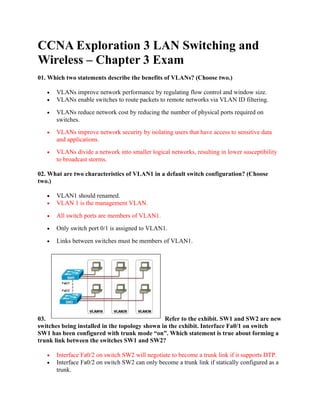CCNA Exploration 3 LAN Switching and
Wireless – Chapter 3 Exam
01. Which two statements describe the benefits of VLANs? (Choose two.)

   •   VLANs improve network performance by regulating flow control and window size.
   •   VLANs enable switches to route packets to remote networks via VLAN ID filtering.

   •   VLANs reduce network cost by reducing the number of physical ports required on
       switches.
   •   VLANs improve network security by isolating users that have access to sensitive data
       and applications.
   •   VLANs divide a network into smaller logical networks, resulting in lower susceptibility
       to broadcast storms.

02. What are two characteristics of VLAN1 in a default switch configuration? (Choose
two.)

   •   VLAN1 should renamed.
   •   VLAN 1 is the management VLAN.

   •   All switch ports are members of VLAN1.

   •   Only switch port 0/1 is assigned to VLAN1.

   •   Links between switches must be members of VLAN1.




03.                                             Refer to the exhibit. SW1 and SW2 are new
switches being installed in the topology shown in the exhibit. Interface Fa0/1 on switch
SW1 has been configured with trunk mode “on”. Which statement is true about forming a
trunk link between the switches SW1 and SW2?

   •   Interface Fa0/2 on switch SW2 will negotiate to become a trunk link if it supports DTP.
   •   Interface Fa0/2 on switch SW2 can only become a trunk link if statically configured as a
       trunk.
 