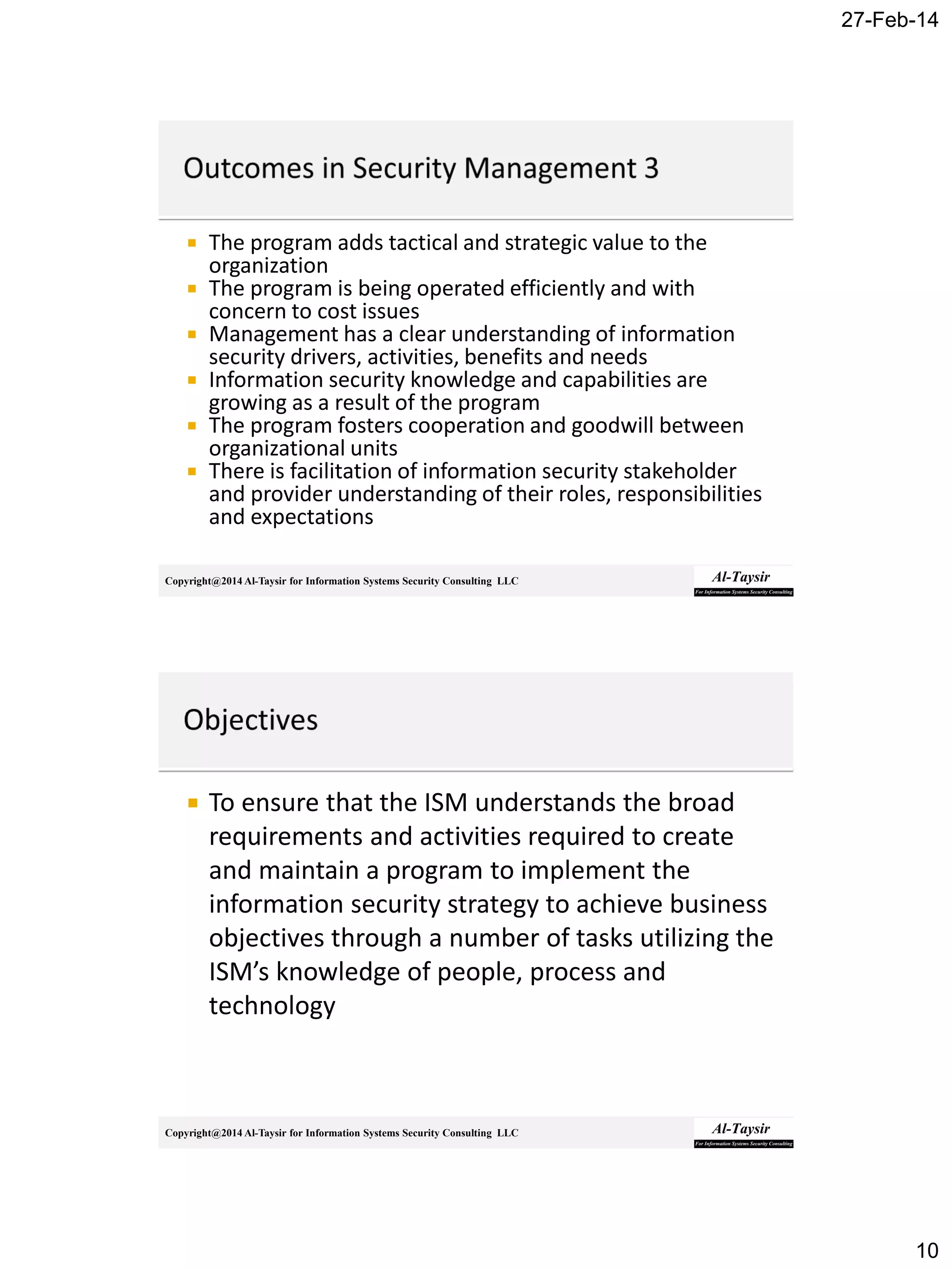 27-Feb-14
10
Copyright@2014 Al-Taysir for Information Systems Security Consulting LLC
 The program adds tactical and strategic value to the
organization
 The program is being operated efficiently and with
concern to cost issues
 Management has a clear understanding of information
security drivers, activities, benefits and needs
 Information security knowledge and capabilities are
growing as a result of the program
 The program fosters cooperation and goodwill between
organizational units
 There is facilitation of information security stakeholder
and provider understanding of their roles, responsibilities
and expectations
Copyright@2014 Al-Taysir for Information Systems Security Consulting LLC
 To ensure that the ISM understands the broad
requirements and activities required to create
and maintain a program to implement the
information security strategy to achieve business
objectives through a number of tasks utilizing the
ISM’s knowledge of people, process and
technology
 
