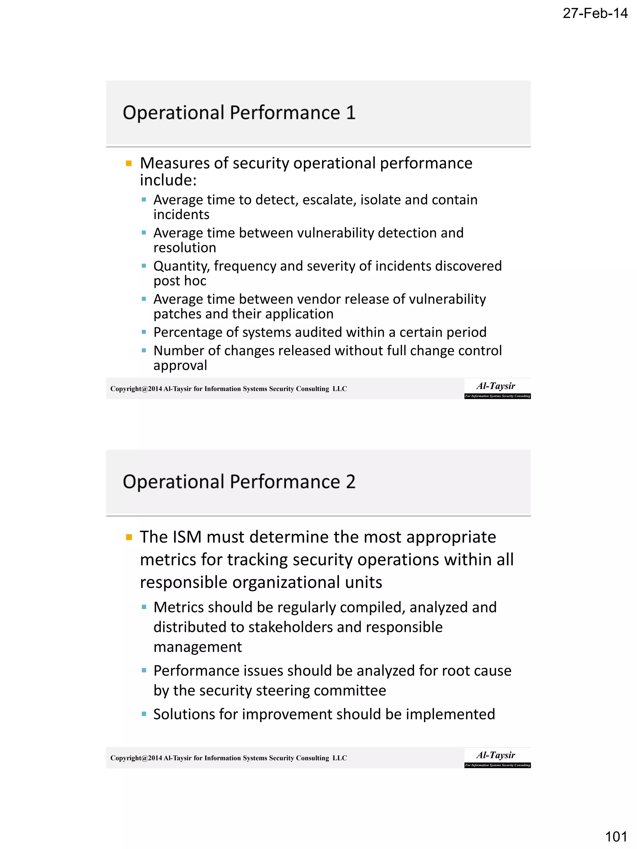 27-Feb-14
101
Copyright@2014 Al-Taysir for Information Systems Security Consulting LLC
 Measures of security operational performance
include:
 Average time to detect, escalate, isolate and contain
incidents
 Average time between vulnerability detection and
resolution
 Quantity, frequency and severity of incidents discovered
post hoc
 Average time between vendor release of vulnerability
patches and their application
 Percentage of systems audited within a certain period
 Number of changes released without full change control
approval
Copyright@2014 Al-Taysir for Information Systems Security Consulting LLC
 The ISM must determine the most appropriate
metrics for tracking security operations within all
responsible organizational units
 Metrics should be regularly compiled, analyzed and
distributed to stakeholders and responsible
management
 Performance issues should be analyzed for root cause
by the security steering committee
 Solutions for improvement should be implemented
 
