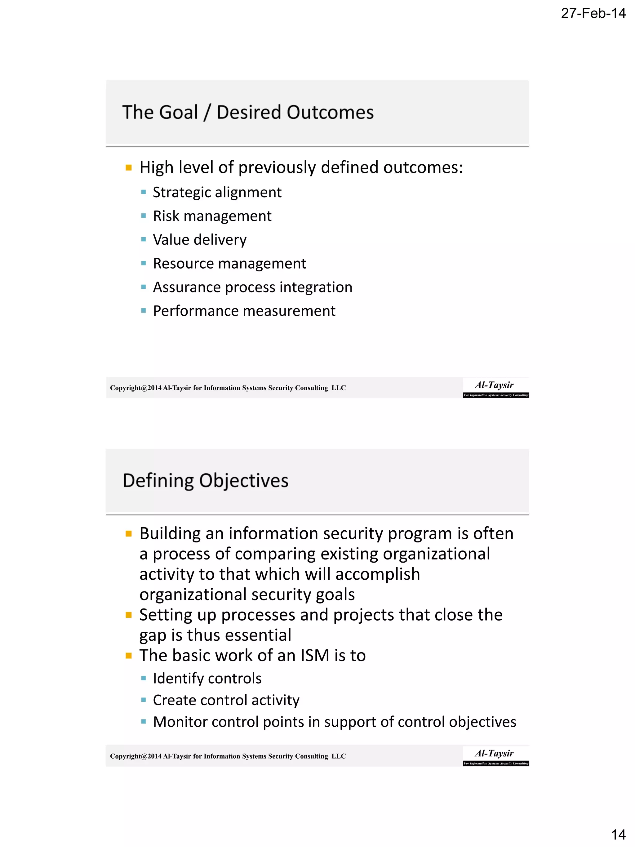 27-Feb-14
14
Copyright@2014 Al-Taysir for Information Systems Security Consulting LLC
 High level of previously defined outcomes:
 Strategic alignment
 Risk management
 Value delivery
 Resource management
 Assurance process integration
 Performance measurement
Copyright@2014 Al-Taysir for Information Systems Security Consulting LLC
 Building an information security program is often
a process of comparing existing organizational
activity to that which will accomplish
organizational security goals
 Setting up processes and projects that close the
gap is thus essential
 The basic work of an ISM is to
 Identify controls
 Create control activity
 Monitor control points in support of control objectives
 