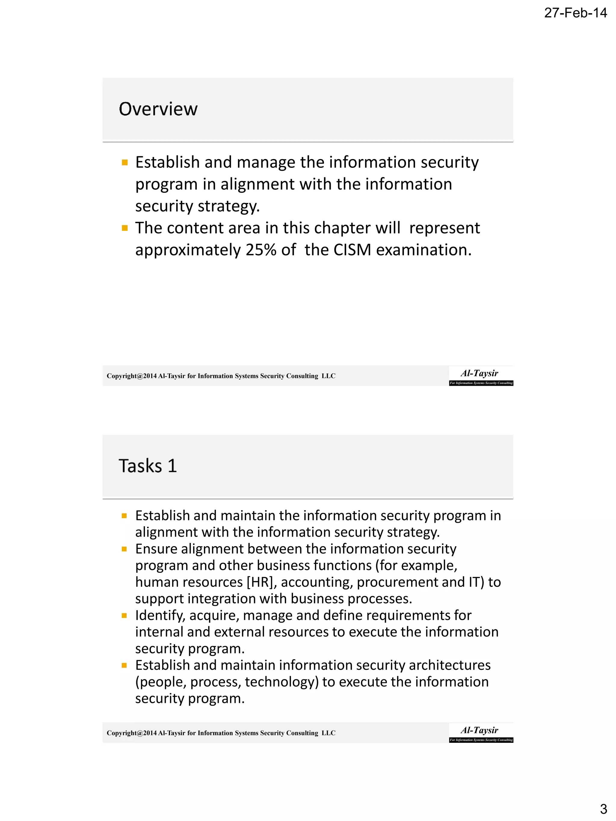 27-Feb-14
3
Copyright@2014 Al-Taysir for Information Systems Security Consulting LLC
 Establish and manage the information security
program in alignment with the information
security strategy.
 The content area in this chapter will represent
approximately 25% of the CISM examination.
Copyright@2014 Al-Taysir for Information Systems Security Consulting LLC
 Establish and maintain the information security program in
alignment with the information security strategy.
 Ensure alignment between the information security
program and other business functions (for example,
human resources [HR], accounting, procurement and IT) to
support integration with business processes.
 Identify, acquire, manage and define requirements for
internal and external resources to execute the information
security program.
 Establish and maintain information security architectures
(people, process, technology) to execute the information
security program.
 