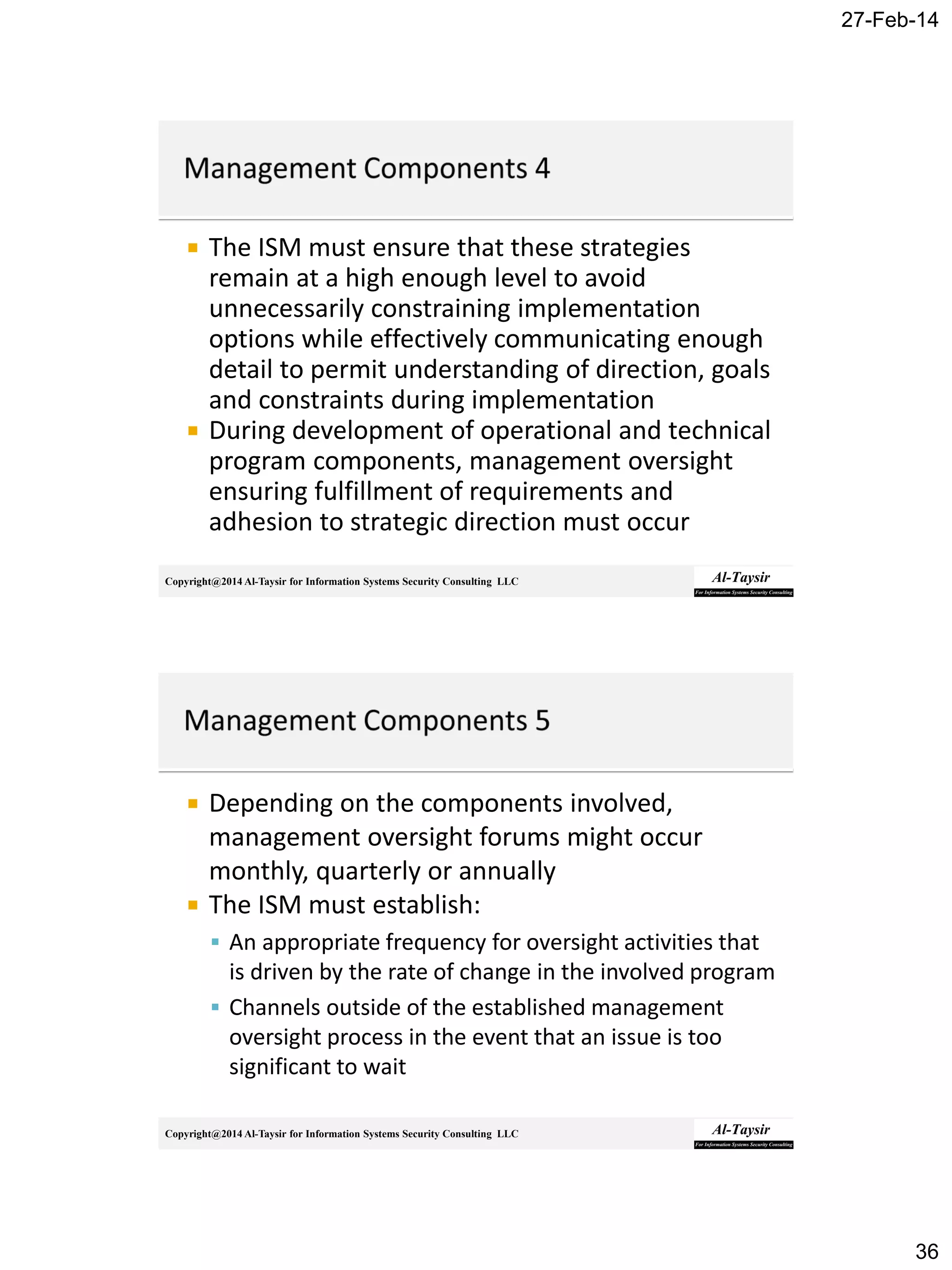 27-Feb-14
36
Copyright@2014 Al-Taysir for Information Systems Security Consulting LLC
 The ISM must ensure that these strategies
remain at a high enough level to avoid
unnecessarily constraining implementation
options while effectively communicating enough
detail to permit understanding of direction, goals
and constraints during implementation
 During development of operational and technical
program components, management oversight
ensuring fulfillment of requirements and
adhesion to strategic direction must occur
Copyright@2014 Al-Taysir for Information Systems Security Consulting LLC
 Depending on the components involved,
management oversight forums might occur
monthly, quarterly or annually
 The ISM must establish:
 An appropriate frequency for oversight activities that
is driven by the rate of change in the involved program
 Channels outside of the established management
oversight process in the event that an issue is too
significant to wait
 