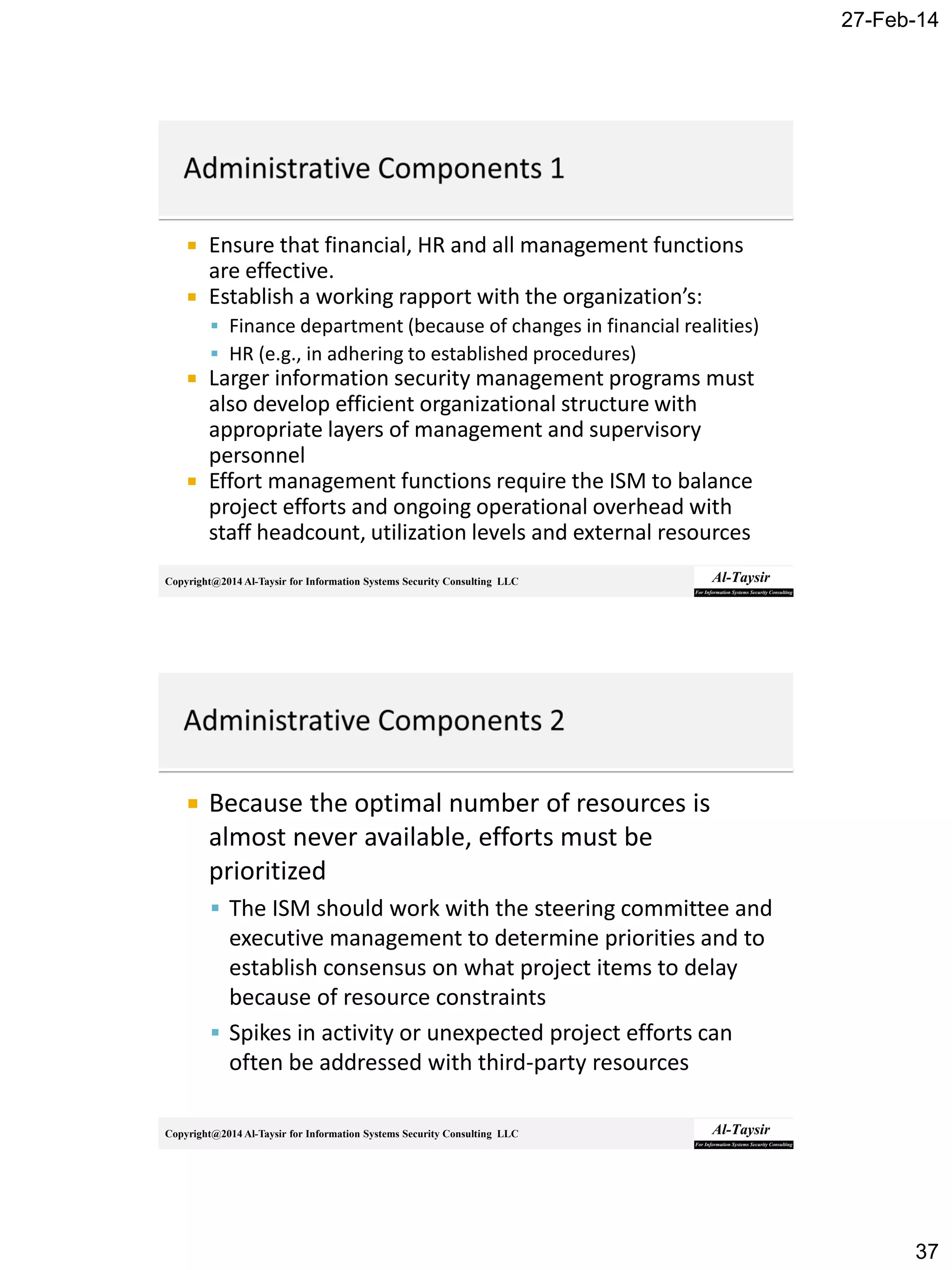 27-Feb-14
37
Copyright@2014 Al-Taysir for Information Systems Security Consulting LLC
 Ensure that financial, HR and all management functions
are effective.
 Establish a working rapport with the organization’s:
 Finance department (because of changes in financial realities)
 HR (e.g., in adhering to established procedures)
 Larger information security management programs must
also develop efficient organizational structure with
appropriate layers of management and supervisory
personnel
 Effort management functions require the ISM to balance
project efforts and ongoing operational overhead with
staff headcount, utilization levels and external resources
Copyright@2014 Al-Taysir for Information Systems Security Consulting LLC
 Because the optimal number of resources is
almost never available, efforts must be
prioritized
 The ISM should work with the steering committee and
executive management to determine priorities and to
establish consensus on what project items to delay
because of resource constraints
 Spikes in activity or unexpected project efforts can
often be addressed with third-party resources
 