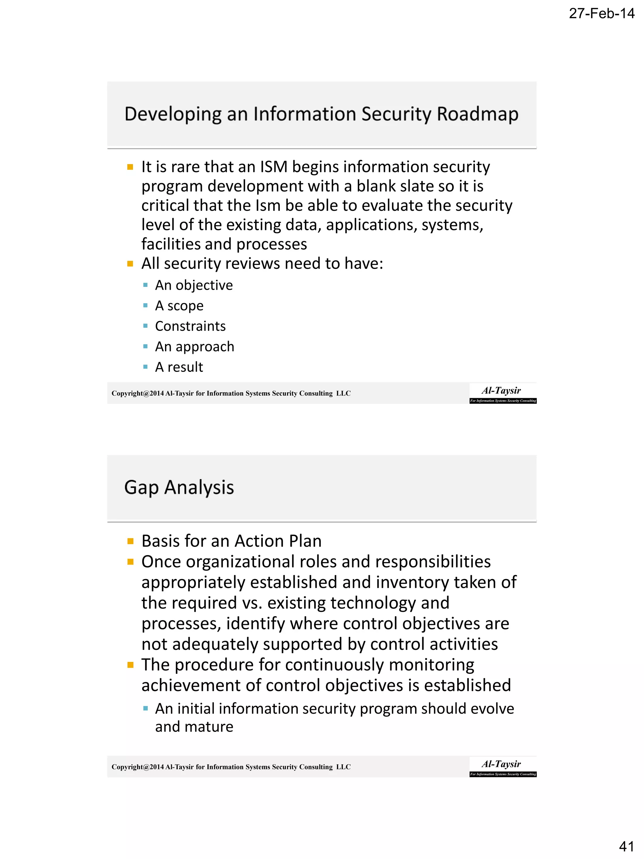 27-Feb-14
41
Copyright@2014 Al-Taysir for Information Systems Security Consulting LLC
 It is rare that an ISM begins information security
program development with a blank slate so it is
critical that the Ism be able to evaluate the security
level of the existing data, applications, systems,
facilities and processes
 All security reviews need to have:
 An objective
 A scope
 Constraints
 An approach
 A result
Copyright@2014 Al-Taysir for Information Systems Security Consulting LLC
 Basis for an Action Plan
 Once organizational roles and responsibilities
appropriately established and inventory taken of
the required vs. existing technology and
processes, identify where control objectives are
not adequately supported by control activities
 The procedure for continuously monitoring
achievement of control objectives is established
 An initial information security program should evolve
and mature
 