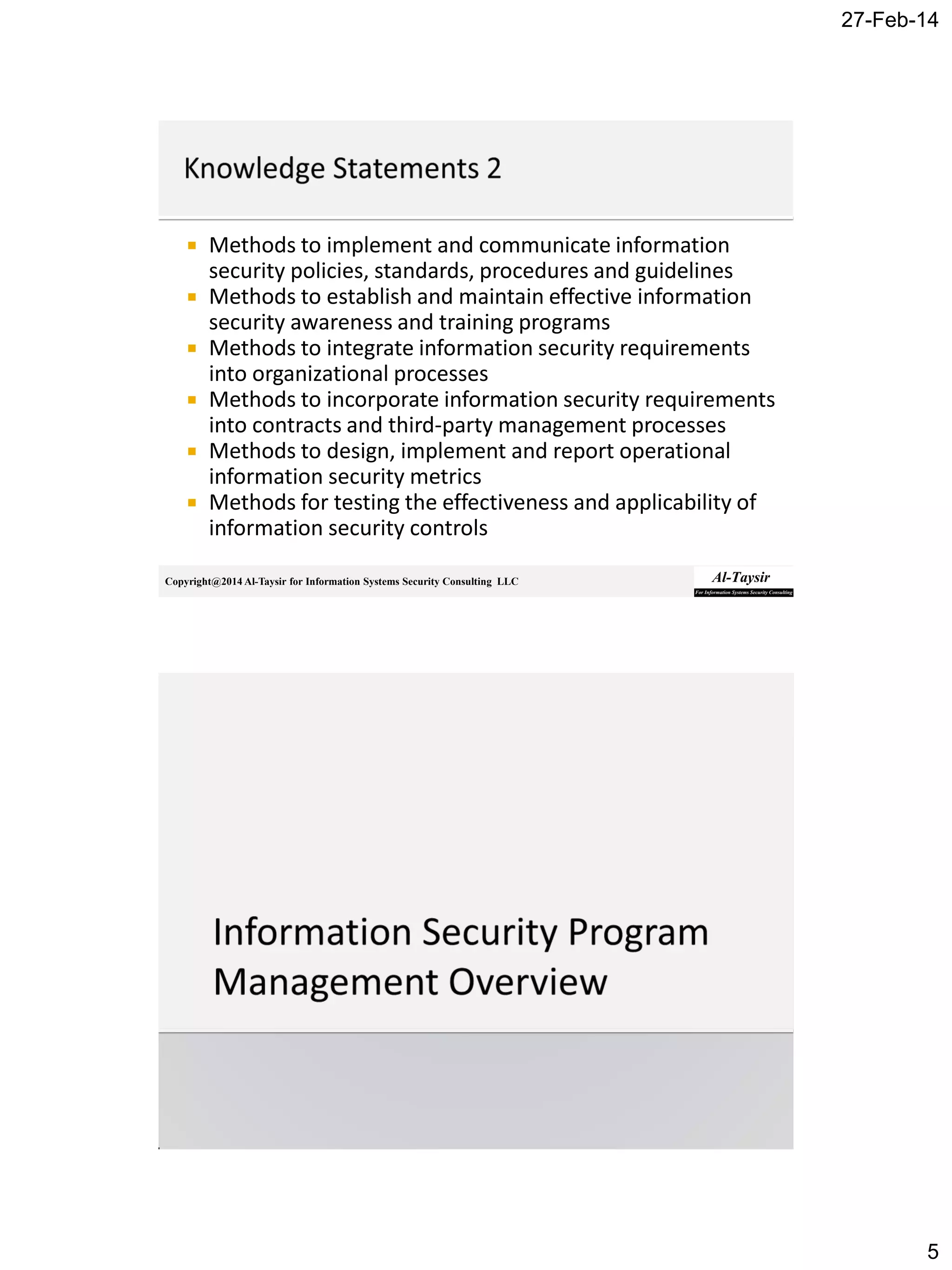 27-Feb-14
5
Copyright@2014 Al-Taysir for Information Systems Security Consulting LLC
 Methods to implement and communicate information
security policies, standards, procedures and guidelines
 Methods to establish and maintain effective information
security awareness and training programs
 Methods to integrate information security requirements
into organizational processes
 Methods to incorporate information security requirements
into contracts and third-party management processes
 Methods to design, implement and report operational
information security metrics
 Methods for testing the effectiveness and applicability of
information security controls
 