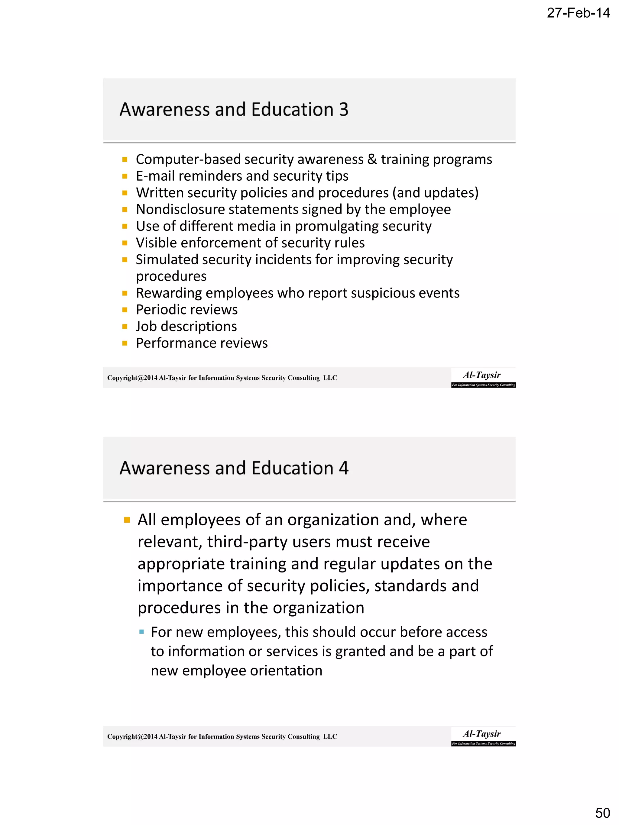 27-Feb-14
50
Copyright@2014 Al-Taysir for Information Systems Security Consulting LLC
 Computer-based security awareness & training programs
 E-mail reminders and security tips
 Written security policies and procedures (and updates)
 Nondisclosure statements signed by the employee
 Use of different media in promulgating security
 Visible enforcement of security rules
 Simulated security incidents for improving security
procedures
 Rewarding employees who report suspicious events
 Periodic reviews
 Job descriptions
 Performance reviews
Copyright@2014 Al-Taysir for Information Systems Security Consulting LLC
 All employees of an organization and, where
relevant, third-party users must receive
appropriate training and regular updates on the
importance of security policies, standards and
procedures in the organization
 For new employees, this should occur before access
to information or services is granted and be a part of
new employee orientation
 