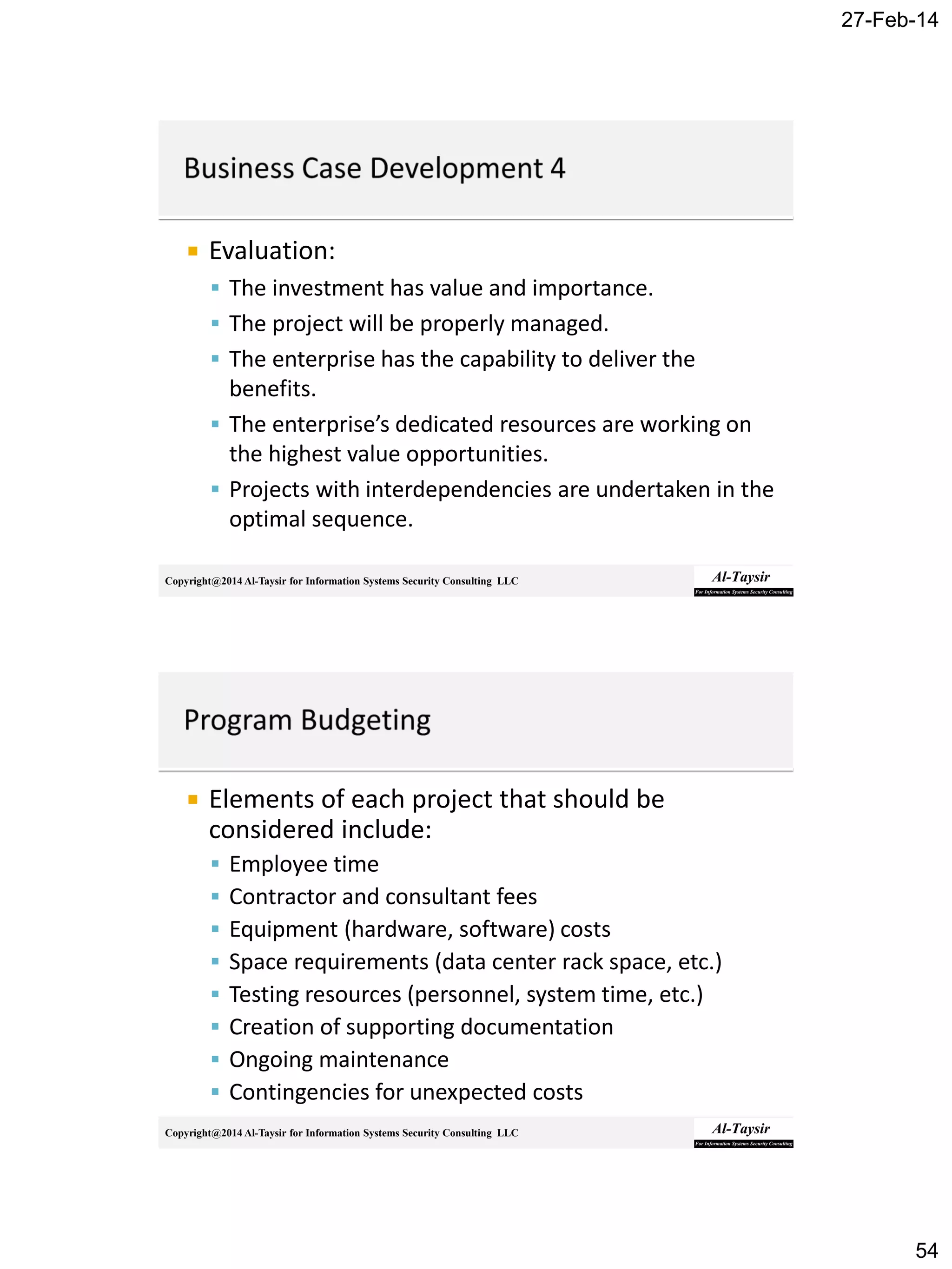 27-Feb-14
54
Copyright@2014 Al-Taysir for Information Systems Security Consulting LLC
 Evaluation:
 The investment has value and importance.
 The project will be properly managed.
 The enterprise has the capability to deliver the
benefits.
 The enterprise’s dedicated resources are working on
the highest value opportunities.
 Projects with interdependencies are undertaken in the
optimal sequence.
Copyright@2014 Al-Taysir for Information Systems Security Consulting LLC
 Elements of each project that should be
considered include:
 Employee time
 Contractor and consultant fees
 Equipment (hardware, software) costs
 Space requirements (data center rack space, etc.)
 Testing resources (personnel, system time, etc.)
 Creation of supporting documentation
 Ongoing maintenance
 Contingencies for unexpected costs
 