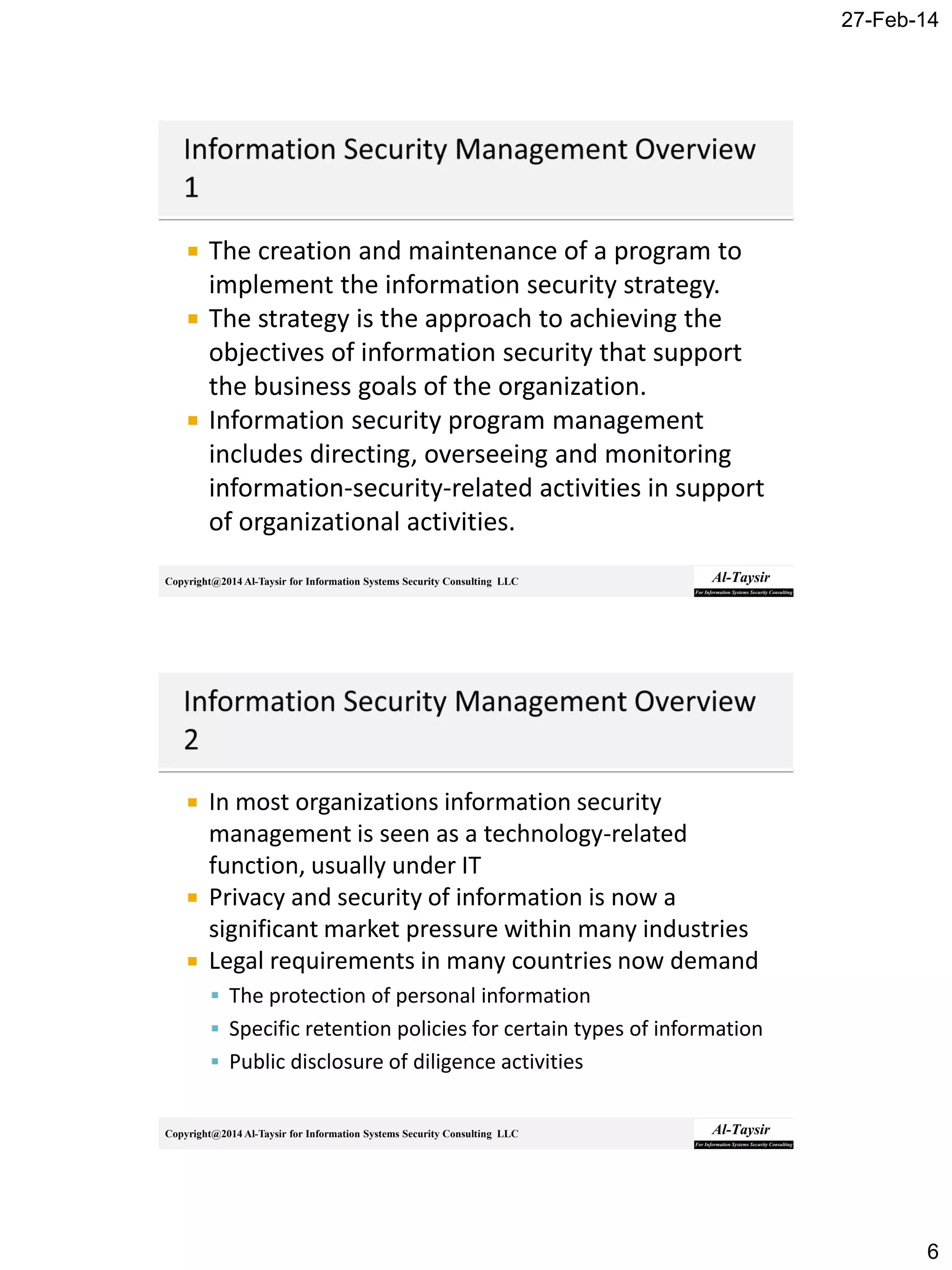 27-Feb-14
6
Copyright@2014 Al-Taysir for Information Systems Security Consulting LLC
 The creation and maintenance of a program to
implement the information security strategy.
 The strategy is the approach to achieving the
objectives of information security that support
the business goals of the organization.
 Information security program management
includes directing, overseeing and monitoring
information-security-related activities in support
of organizational activities.
Copyright@2014 Al-Taysir for Information Systems Security Consulting LLC
 In most organizations information security
management is seen as a technology-related
function, usually under IT
 Privacy and security of information is now a
significant market pressure within many industries
 Legal requirements in many countries now demand
 The protection of personal information
 Specific retention policies for certain types of information
 Public disclosure of diligence activities
 