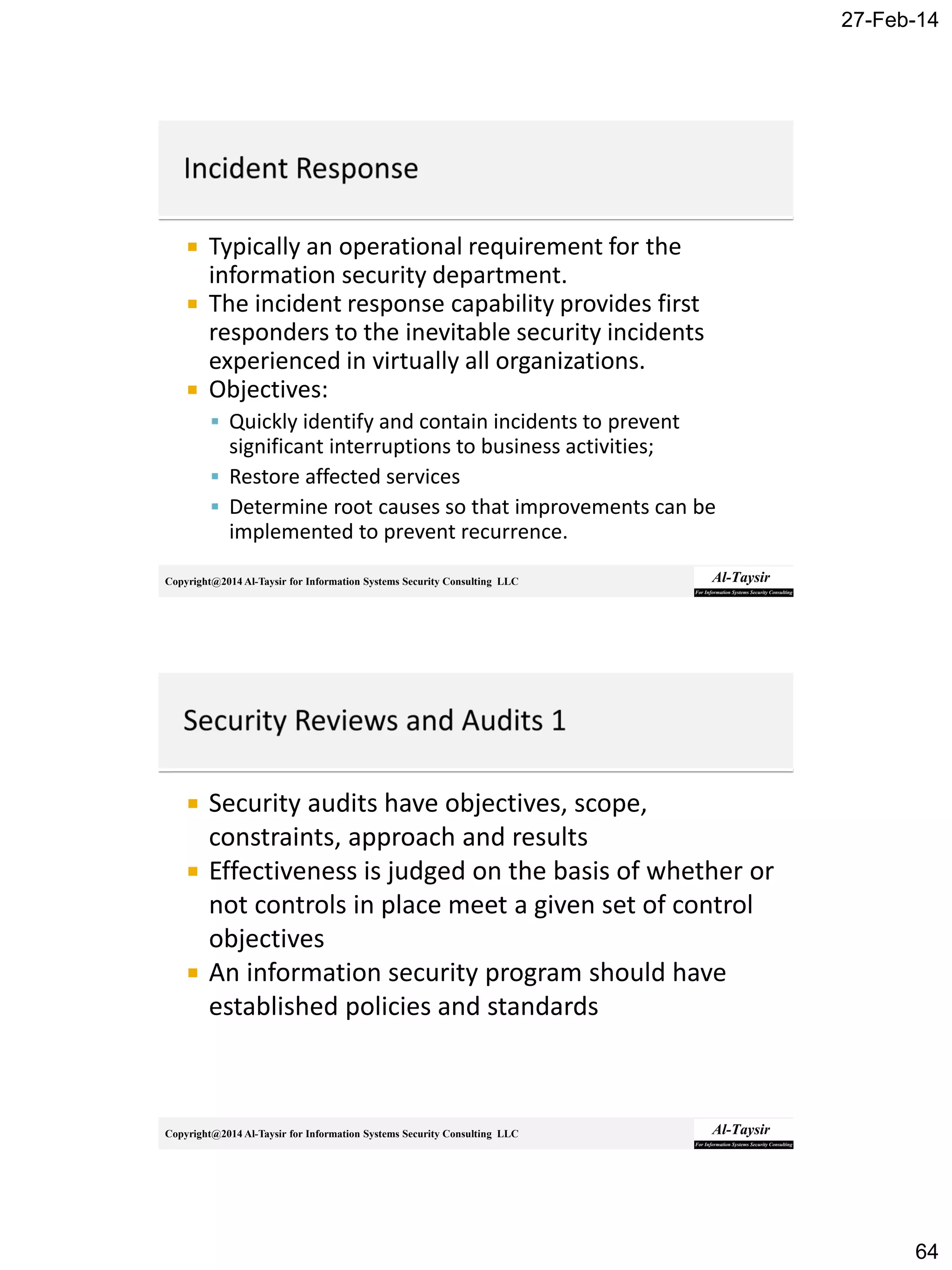 27-Feb-14
64
Copyright@2014 Al-Taysir for Information Systems Security Consulting LLC
 Typically an operational requirement for the
information security department.
 The incident response capability provides first
responders to the inevitable security incidents
experienced in virtually all organizations.
 Objectives:
 Quickly identify and contain incidents to prevent
significant interruptions to business activities;
 Restore affected services
 Determine root causes so that improvements can be
implemented to prevent recurrence.
Copyright@2014 Al-Taysir for Information Systems Security Consulting LLC
 Security audits have objectives, scope,
constraints, approach and results
 Effectiveness is judged on the basis of whether or
not controls in place meet a given set of control
objectives
 An information security program should have
established policies and standards
 