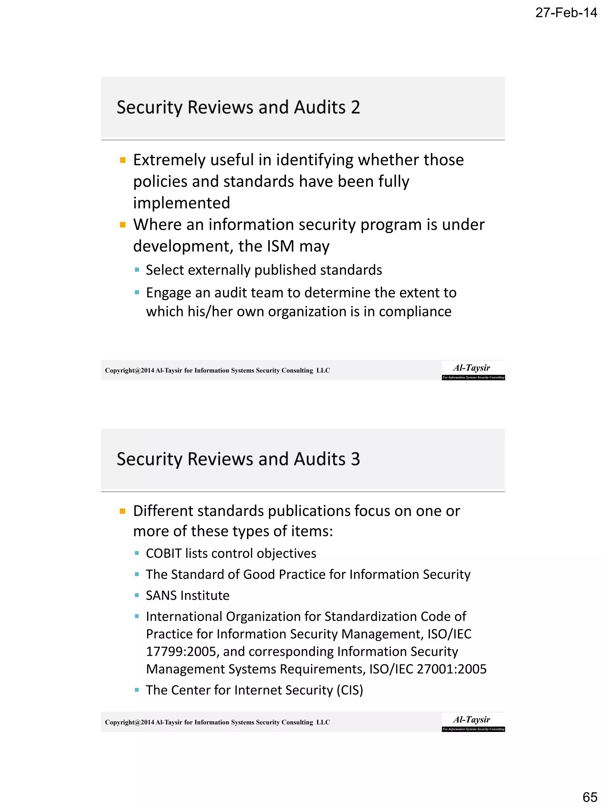 27-Feb-14
65
Copyright@2014 Al-Taysir for Information Systems Security Consulting LLC
 Extremely useful in identifying whether those
policies and standards have been fully
implemented
 Where an information security program is under
development, the ISM may
 Select externally published standards
 Engage an audit team to determine the extent to
which his/her own organization is in compliance
Copyright@2014 Al-Taysir for Information Systems Security Consulting LLC
 Different standards publications focus on one or
more of these types of items:
 COBIT lists control objectives
 The Standard of Good Practice for Information Security
 SANS Institute
 International Organization for Standardization Code of
Practice for Information Security Management, ISO/IEC
17799:2005, and corresponding Information Security
Management Systems Requirements, ISO/IEC 27001:2005
 The Center for Internet Security (CIS)
 