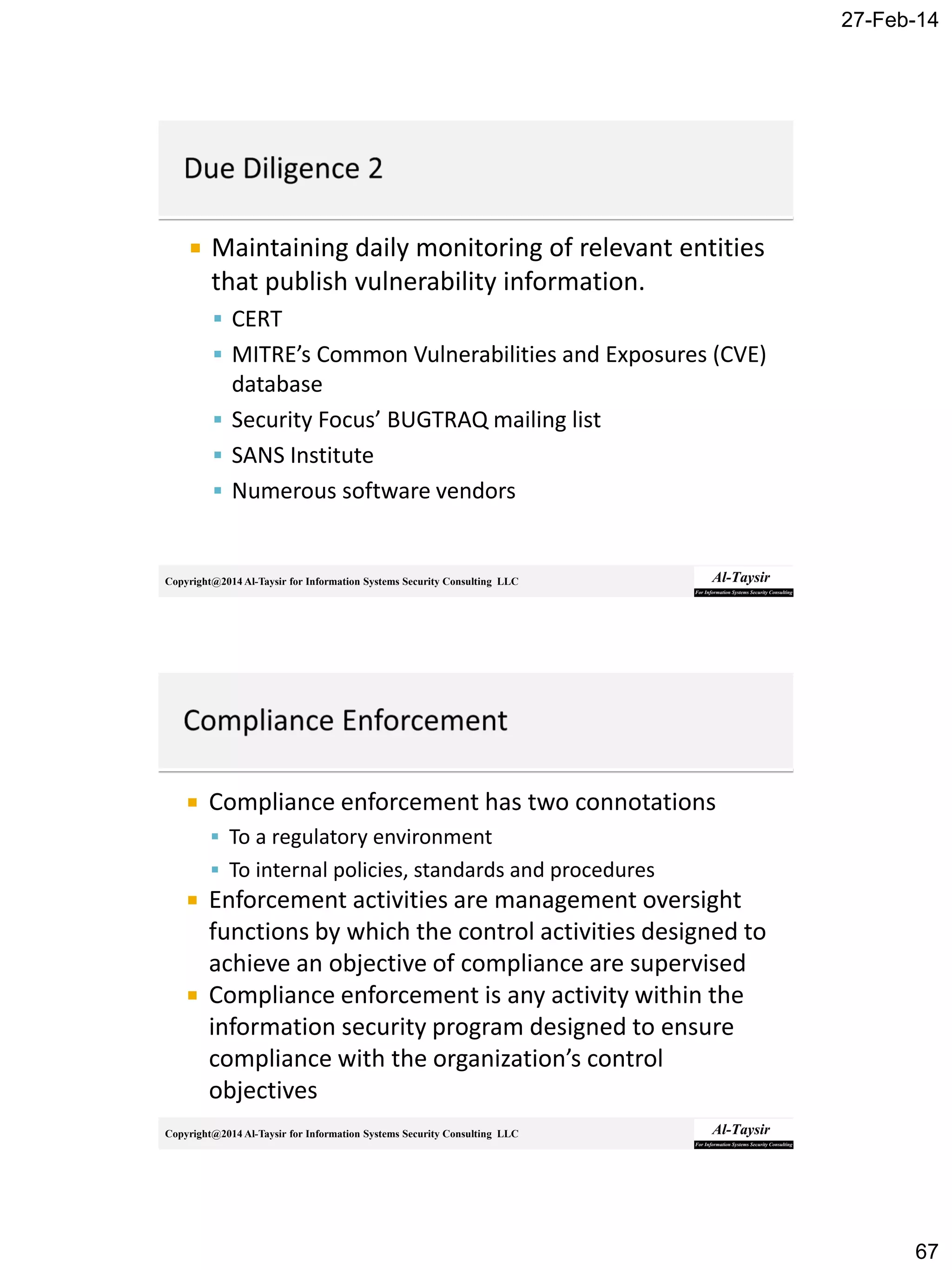 27-Feb-14
67
Copyright@2014 Al-Taysir for Information Systems Security Consulting LLC
 Maintaining daily monitoring of relevant entities
that publish vulnerability information.
 CERT
 MITRE’s Common Vulnerabilities and Exposures (CVE)
database
 Security Focus’ BUGTRAQ mailing list
 SANS Institute
 Numerous software vendors
Copyright@2014 Al-Taysir for Information Systems Security Consulting LLC
 Compliance enforcement has two connotations
 To a regulatory environment
 To internal policies, standards and procedures
 Enforcement activities are management oversight
functions by which the control activities designed to
achieve an objective of compliance are supervised
 Compliance enforcement is any activity within the
information security program designed to ensure
compliance with the organization’s control
objectives
 