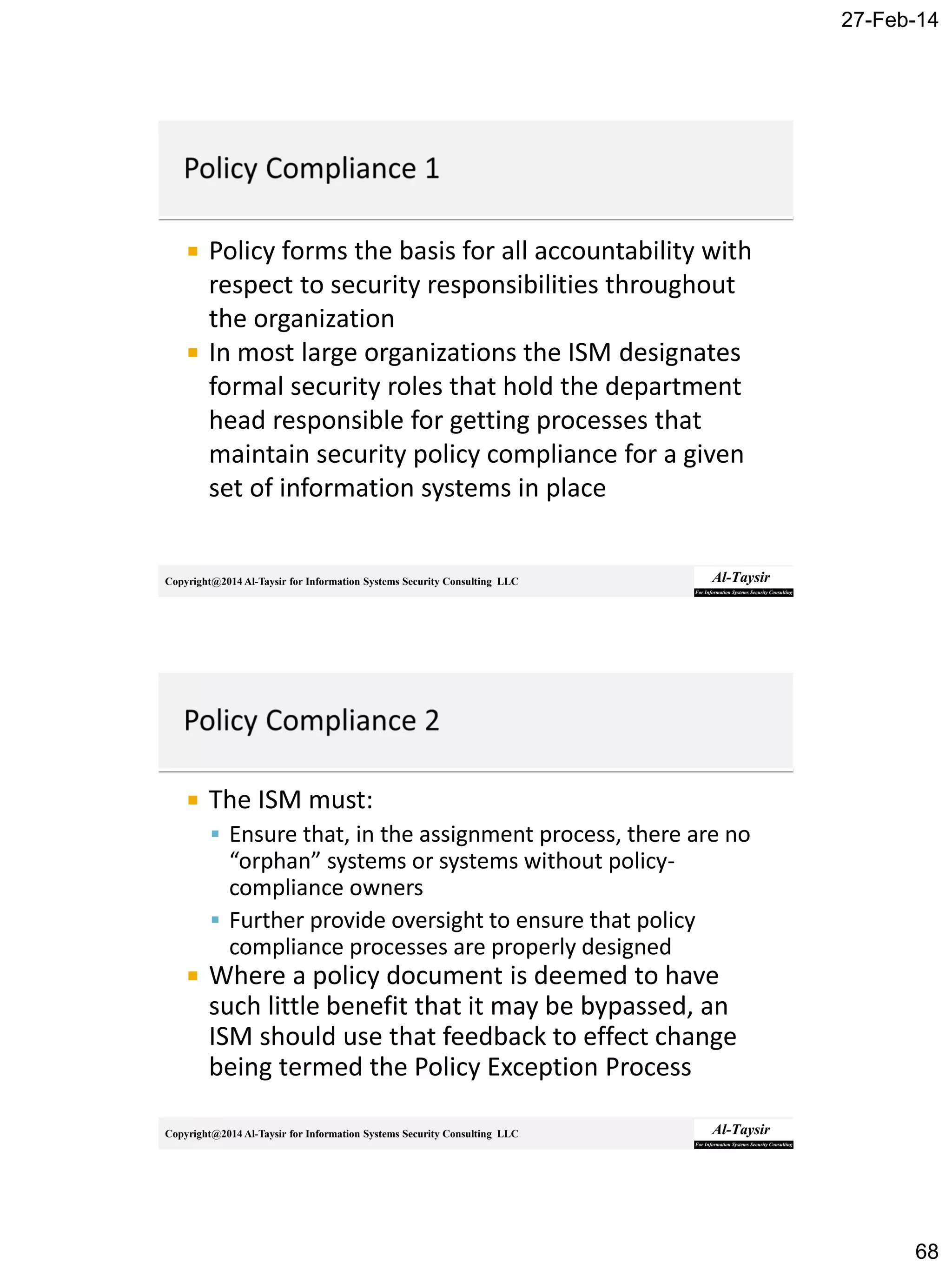 27-Feb-14
68
Copyright@2014 Al-Taysir for Information Systems Security Consulting LLC
 Policy forms the basis for all accountability with
respect to security responsibilities throughout
the organization
 In most large organizations the ISM designates
formal security roles that hold the department
head responsible for getting processes that
maintain security policy compliance for a given
set of information systems in place
Copyright@2014 Al-Taysir for Information Systems Security Consulting LLC
 The ISM must:
 Ensure that, in the assignment process, there are no
“orphan” systems or systems without policy-
compliance owners
 Further provide oversight to ensure that policy
compliance processes are properly designed
 Where a policy document is deemed to have
such little benefit that it may be bypassed, an
ISM should use that feedback to effect change
being termed the Policy Exception Process
 