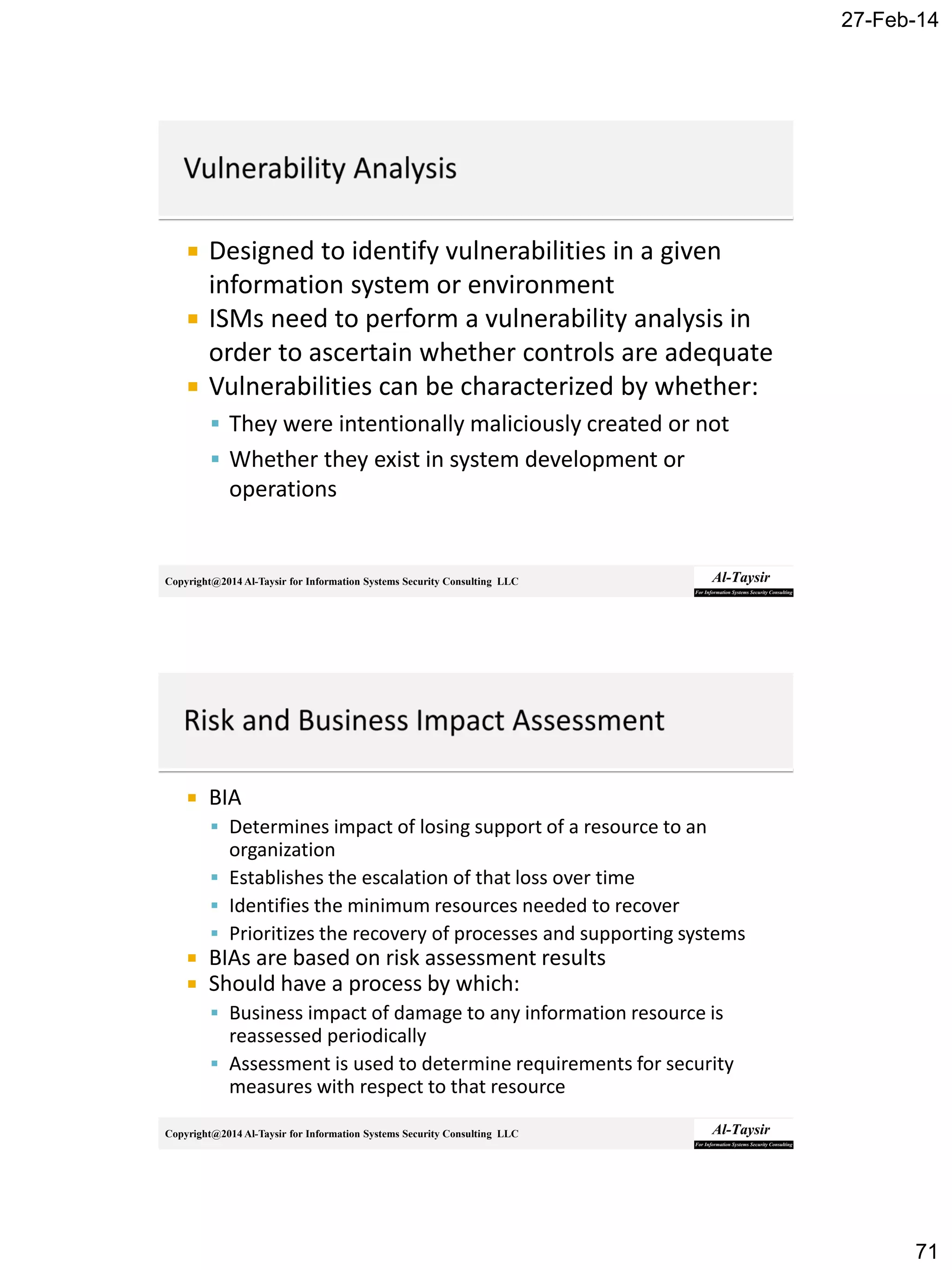 27-Feb-14
71
Copyright@2014 Al-Taysir for Information Systems Security Consulting LLC
 Designed to identify vulnerabilities in a given
information system or environment
 ISMs need to perform a vulnerability analysis in
order to ascertain whether controls are adequate
 Vulnerabilities can be characterized by whether:
 They were intentionally maliciously created or not
 Whether they exist in system development or
operations
Copyright@2014 Al-Taysir for Information Systems Security Consulting LLC
 BIA
 Determines impact of losing support of a resource to an
organization
 Establishes the escalation of that loss over time
 Identifies the minimum resources needed to recover
 Prioritizes the recovery of processes and supporting systems
 BIAs are based on risk assessment results
 Should have a process by which:
 Business impact of damage to any information resource is
reassessed periodically
 Assessment is used to determine requirements for security
measures with respect to that resource
 