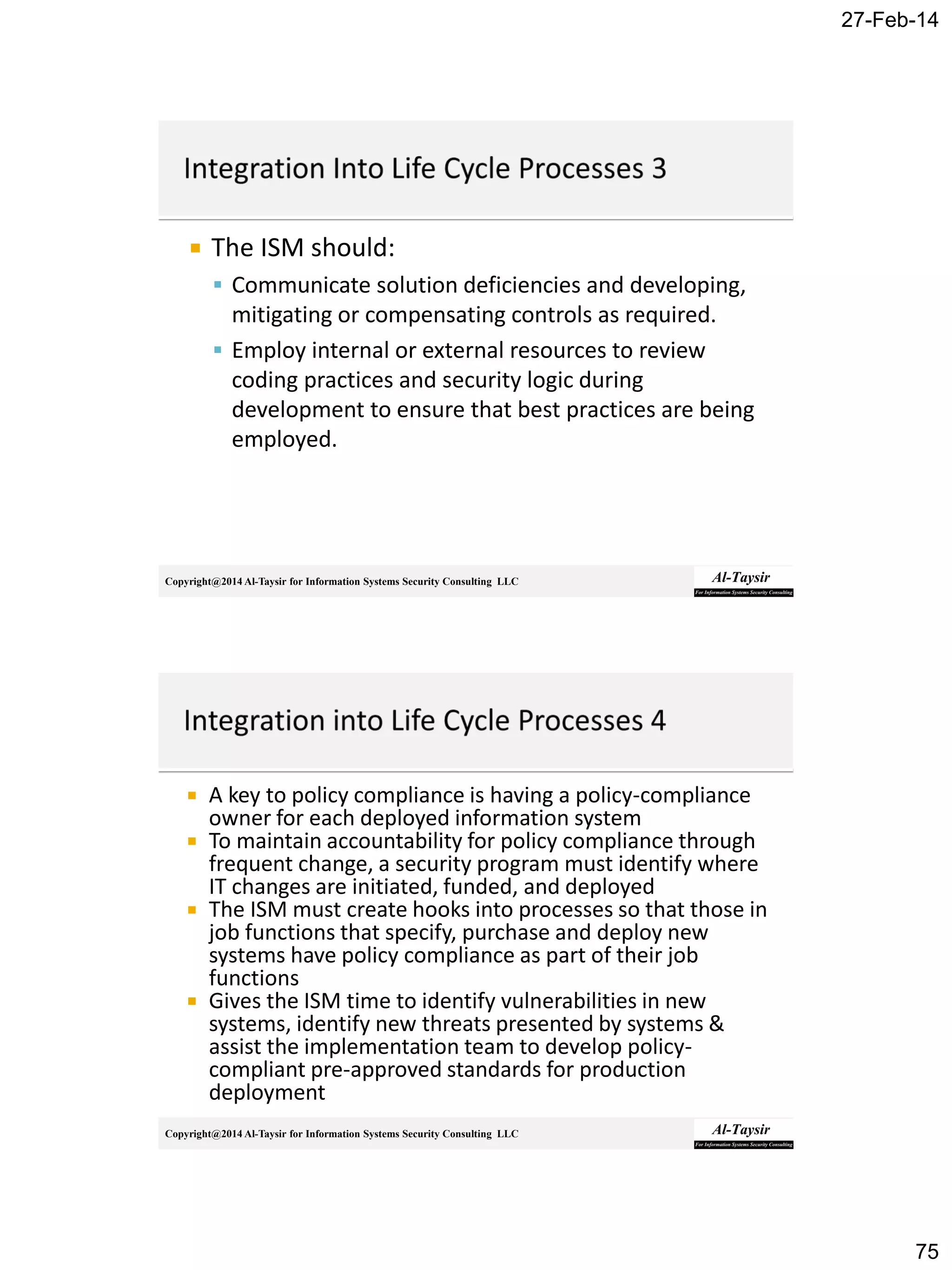 27-Feb-14
75
Copyright@2014 Al-Taysir for Information Systems Security Consulting LLC
 The ISM should:
 Communicate solution deficiencies and developing,
mitigating or compensating controls as required.
 Employ internal or external resources to review
coding practices and security logic during
development to ensure that best practices are being
employed.
Copyright@2014 Al-Taysir for Information Systems Security Consulting LLC
 A key to policy compliance is having a policy-compliance
owner for each deployed information system
 To maintain accountability for policy compliance through
frequent change, a security program must identify where
IT changes are initiated, funded, and deployed
 The ISM must create hooks into processes so that those in
job functions that specify, purchase and deploy new
systems have policy compliance as part of their job
functions
 Gives the ISM time to identify vulnerabilities in new
systems, identify new threats presented by systems &
assist the implementation team to develop policy-
compliant pre-approved standards for production
deployment
 