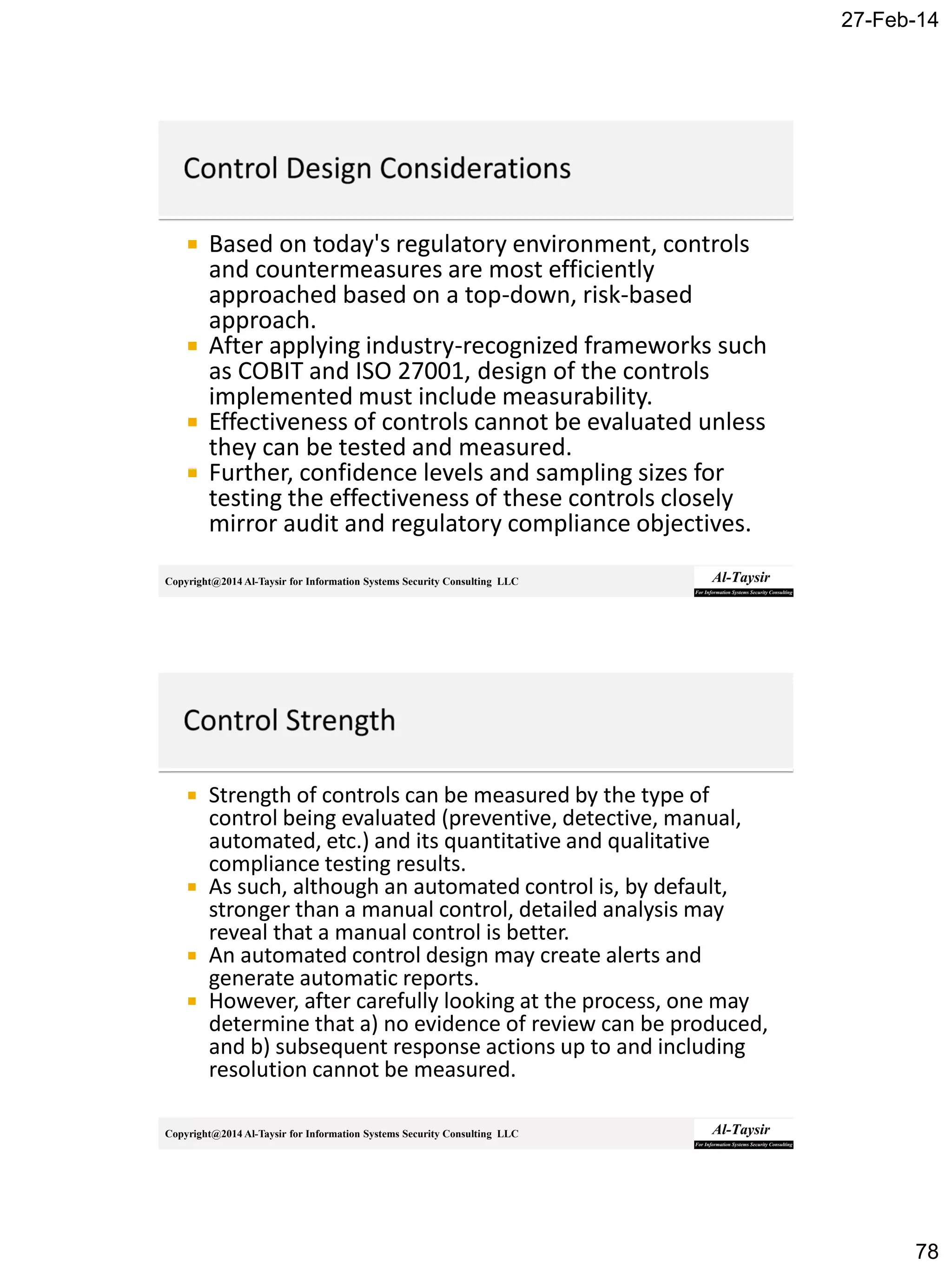 27-Feb-14
78
Copyright@2014 Al-Taysir for Information Systems Security Consulting LLC
 Based on today's regulatory environment, controls
and countermeasures are most efficiently
approached based on a top-down, risk-based
approach.
 After applying industry-recognized frameworks such
as COBIT and ISO 27001, design of the controls
implemented must include measurability.
 Effectiveness of controls cannot be evaluated unless
they can be tested and measured.
 Further, confidence levels and sampling sizes for
testing the effectiveness of these controls closely
mirror audit and regulatory compliance objectives.
Copyright@2014 Al-Taysir for Information Systems Security Consulting LLC
 Strength of controls can be measured by the type of
control being evaluated (preventive, detective, manual,
automated, etc.) and its quantitative and qualitative
compliance testing results.
 As such, although an automated control is, by default,
stronger than a manual control, detailed analysis may
reveal that a manual control is better.
 An automated control design may create alerts and
generate automatic reports.
 However, after carefully looking at the process, one may
determine that a) no evidence of review can be produced,
and b) subsequent response actions up to and including
resolution cannot be measured.
 