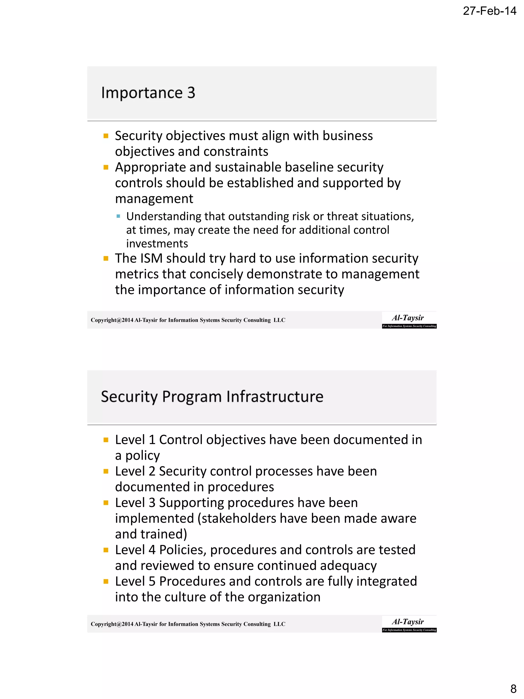 27-Feb-14
8
Copyright@2014 Al-Taysir for Information Systems Security Consulting LLC
 Security objectives must align with business
objectives and constraints
 Appropriate and sustainable baseline security
controls should be established and supported by
management
 Understanding that outstanding risk or threat situations,
at times, may create the need for additional control
investments
 The ISM should try hard to use information security
metrics that concisely demonstrate to management
the importance of information security
Copyright@2014 Al-Taysir for Information Systems Security Consulting LLC
 Level 1 Control objectives have been documented in
a policy
 Level 2 Security control processes have been
documented in procedures
 Level 3 Supporting procedures have been
implemented (stakeholders have been made aware
and trained)
 Level 4 Policies, procedures and controls are tested
and reviewed to ensure continued adequacy
 Level 5 Procedures and controls are fully integrated
into the culture of the organization
 