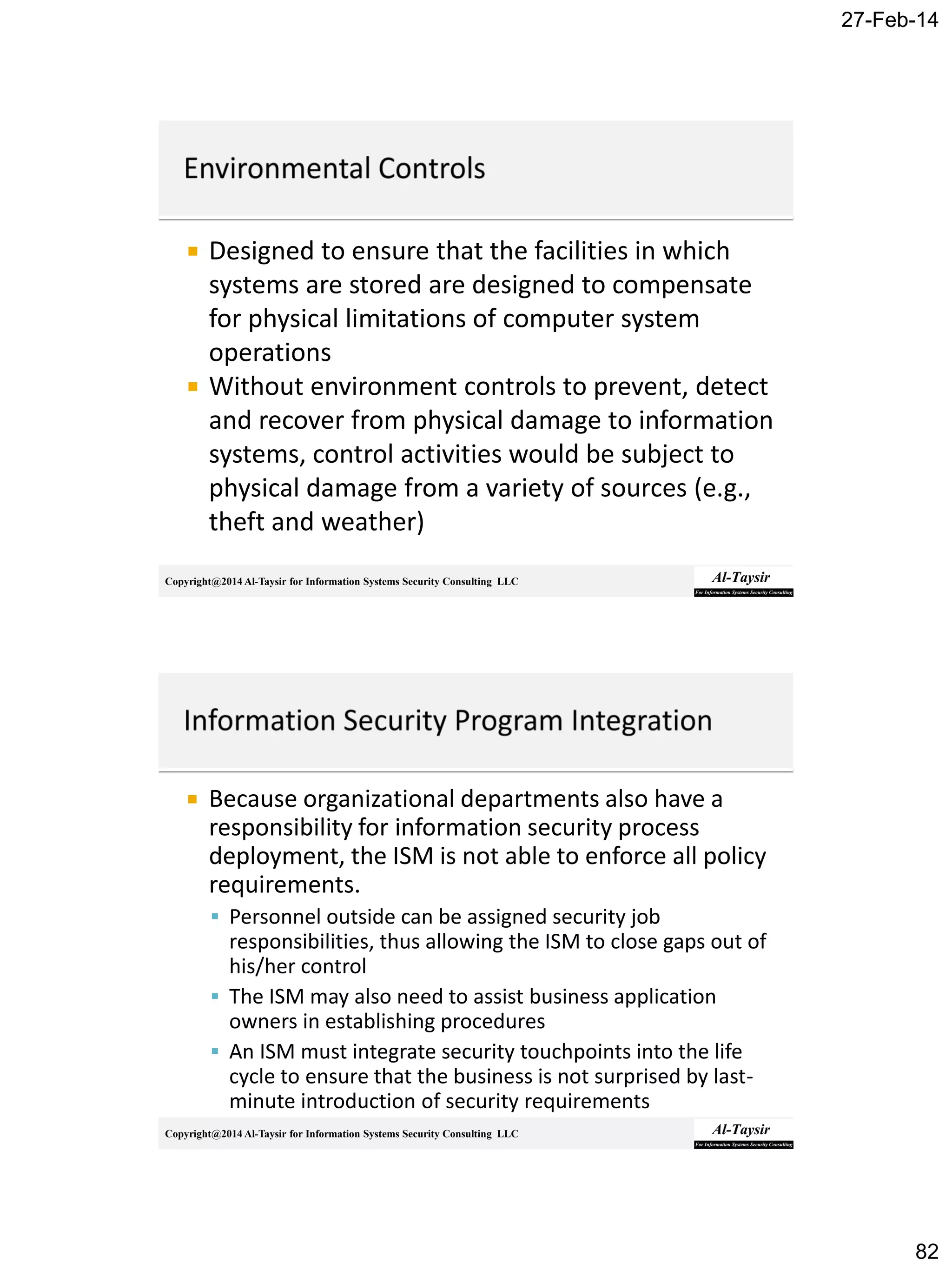 27-Feb-14
82
Copyright@2014 Al-Taysir for Information Systems Security Consulting LLC
 Designed to ensure that the facilities in which
systems are stored are designed to compensate
for physical limitations of computer system
operations
 Without environment controls to prevent, detect
and recover from physical damage to information
systems, control activities would be subject to
physical damage from a variety of sources (e.g.,
theft and weather)
Copyright@2014 Al-Taysir for Information Systems Security Consulting LLC
 Because organizational departments also have a
responsibility for information security process
deployment, the ISM is not able to enforce all policy
requirements.
 Personnel outside can be assigned security job
responsibilities, thus allowing the ISM to close gaps out of
his/her control
 The ISM may also need to assist business application
owners in establishing procedures
 An ISM must integrate security touchpoints into the life
cycle to ensure that the business is not surprised by last-
minute introduction of security requirements
 