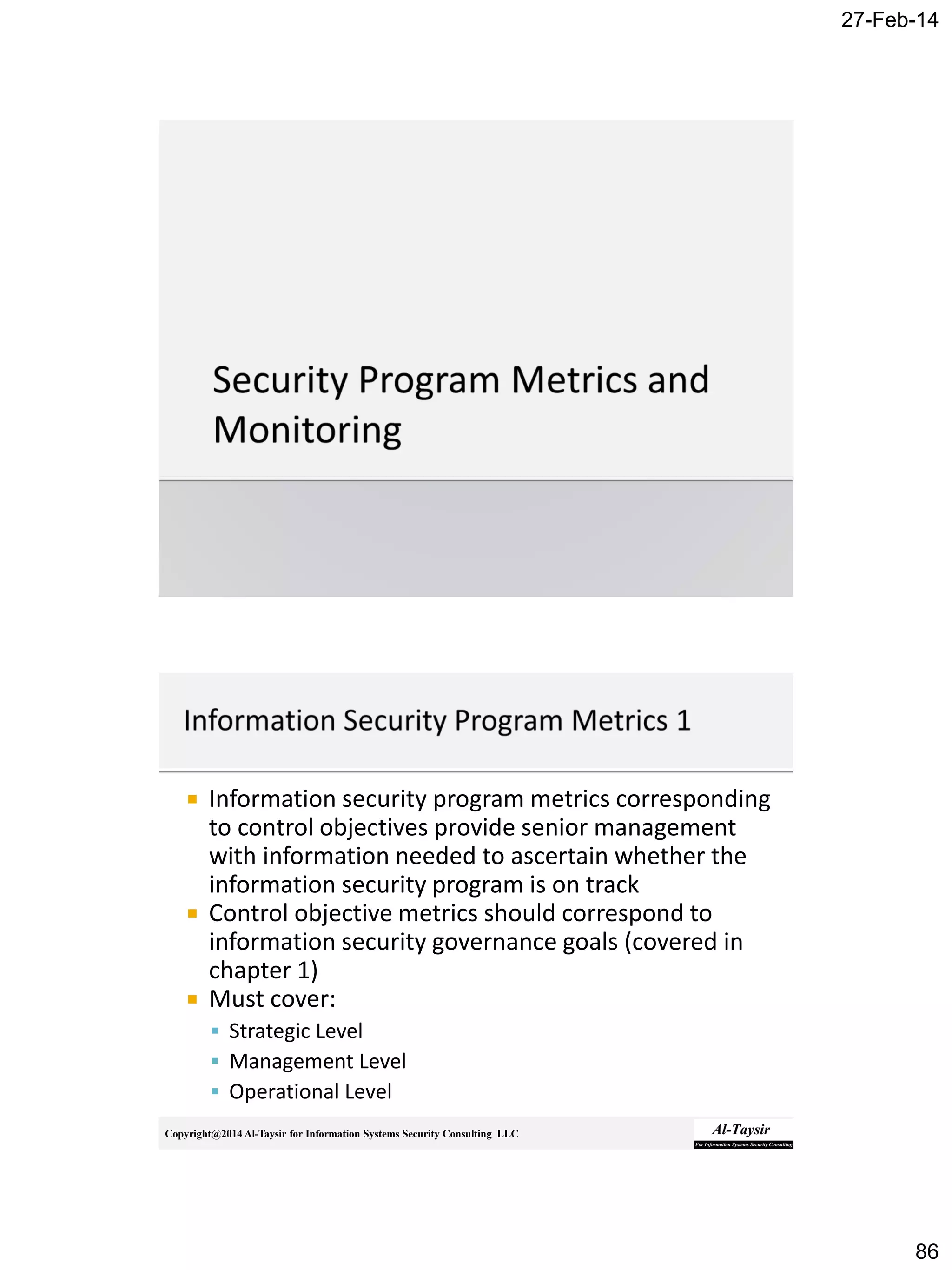 27-Feb-14
86
Copyright@2014 Al-Taysir for Information Systems Security Consulting LLC
 Information security program metrics corresponding
to control objectives provide senior management
with information needed to ascertain whether the
information security program is on track
 Control objective metrics should correspond to
information security governance goals (covered in
chapter 1)
 Must cover:
 Strategic Level
 Management Level
 Operational Level
 