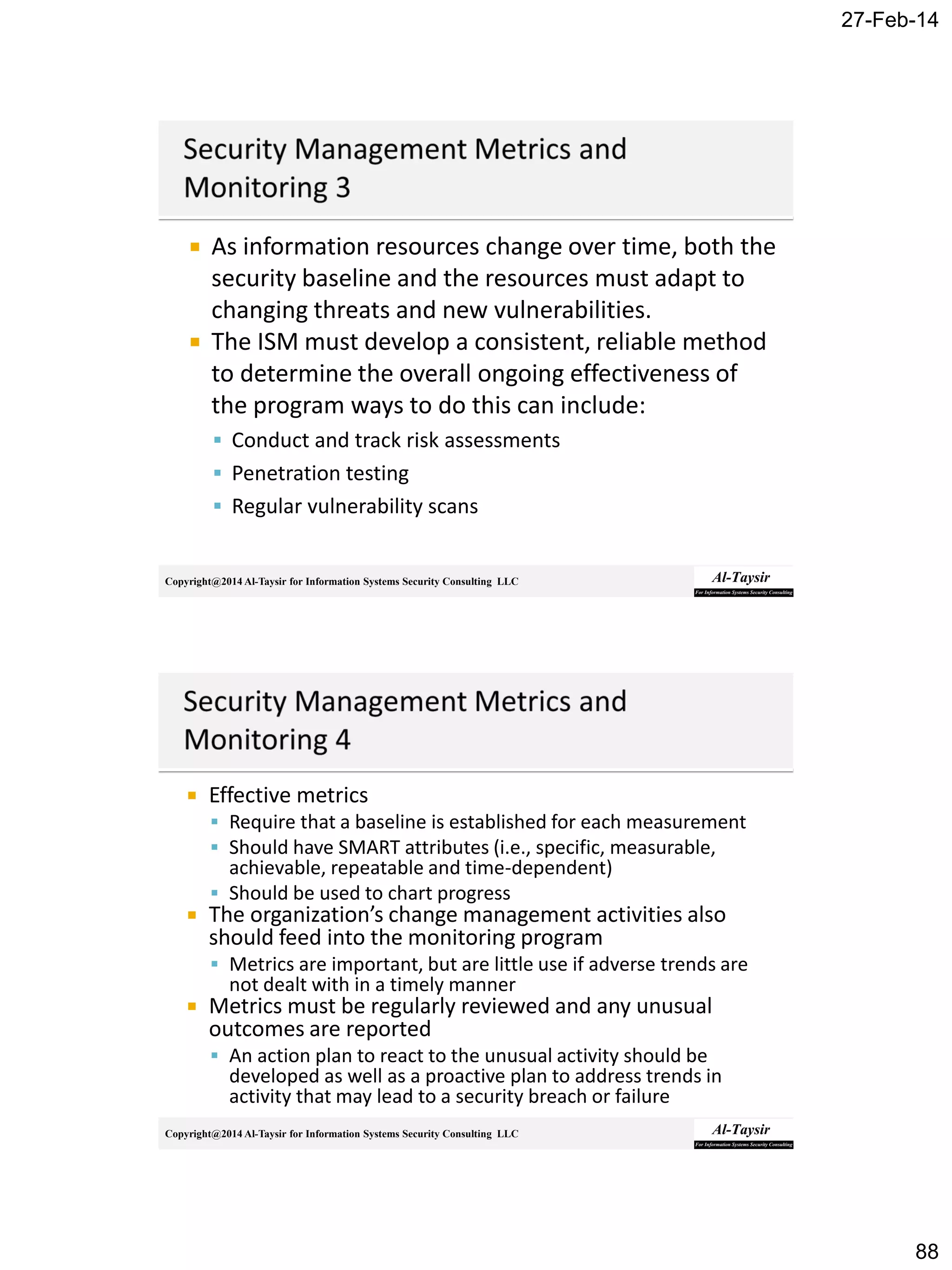 27-Feb-14
88
Copyright@2014 Al-Taysir for Information Systems Security Consulting LLC
 As information resources change over time, both the
security baseline and the resources must adapt to
changing threats and new vulnerabilities.
 The ISM must develop a consistent, reliable method
to determine the overall ongoing effectiveness of
the program ways to do this can include:
 Conduct and track risk assessments
 Penetration testing
 Regular vulnerability scans
Copyright@2014 Al-Taysir for Information Systems Security Consulting LLC
 Effective metrics
 Require that a baseline is established for each measurement
 Should have SMART attributes (i.e., specific, measurable,
achievable, repeatable and time-dependent)
 Should be used to chart progress
 The organization’s change management activities also
should feed into the monitoring program
 Metrics are important, but are little use if adverse trends are
not dealt with in a timely manner
 Metrics must be regularly reviewed and any unusual
outcomes are reported
 An action plan to react to the unusual activity should be
developed as well as a proactive plan to address trends in
activity that may lead to a security breach or failure
 
