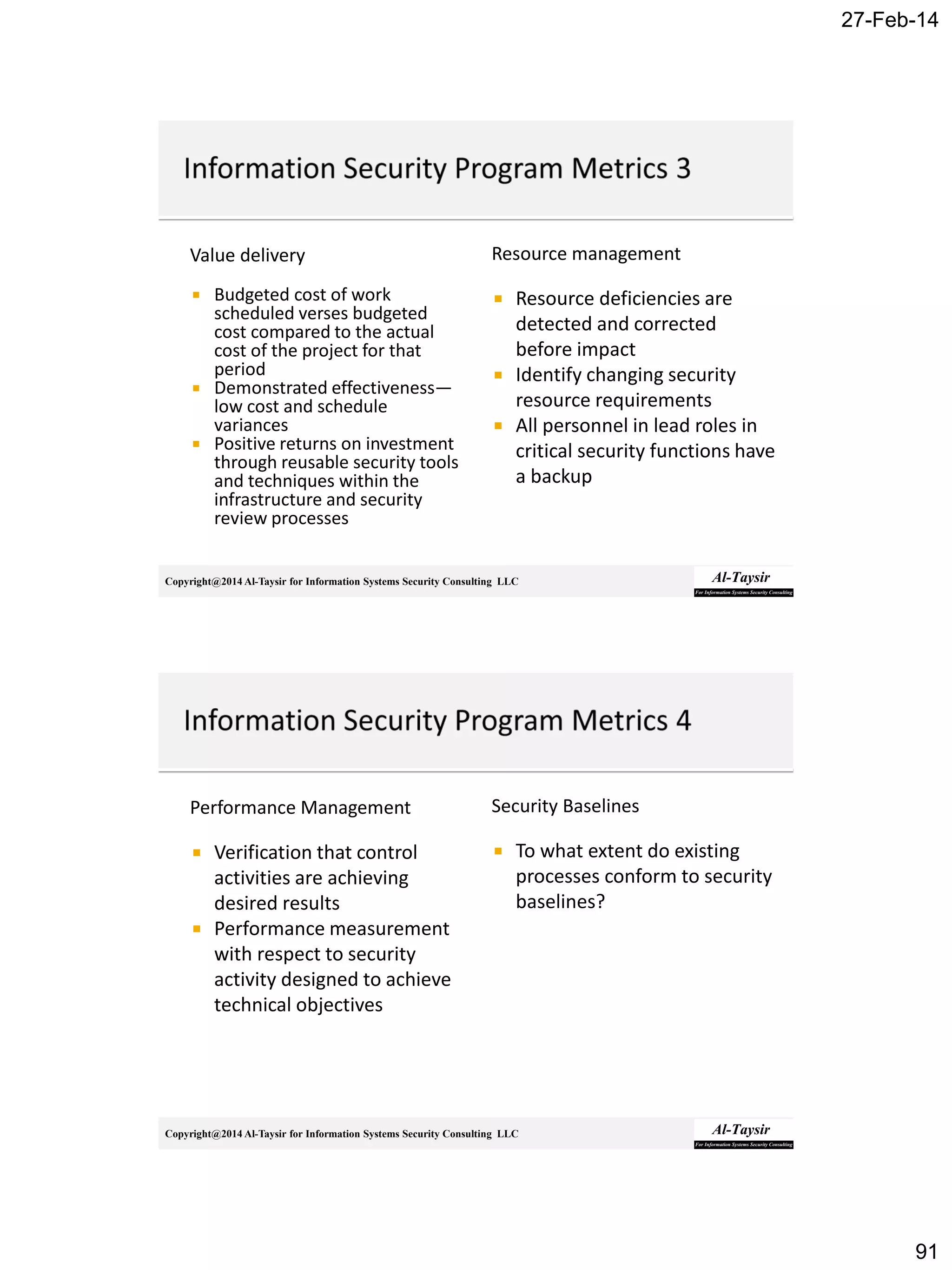 27-Feb-14
91
Copyright@2014 Al-Taysir for Information Systems Security Consulting LLC
Value delivery
 Budgeted cost of work
scheduled verses budgeted
cost compared to the actual
cost of the project for that
period
 Demonstrated effectiveness—
low cost and schedule
variances
 Positive returns on investment
through reusable security tools
and techniques within the
infrastructure and security
review processes
Resource management
 Resource deficiencies are
detected and corrected
before impact
 Identify changing security
resource requirements
 All personnel in lead roles in
critical security functions have
a backup
Copyright@2014 Al-Taysir for Information Systems Security Consulting LLC
Performance Management
 Verification that control
activities are achieving
desired results
 Performance measurement
with respect to security
activity designed to achieve
technical objectives
Security Baselines
 To what extent do existing
processes conform to security
baselines?
 