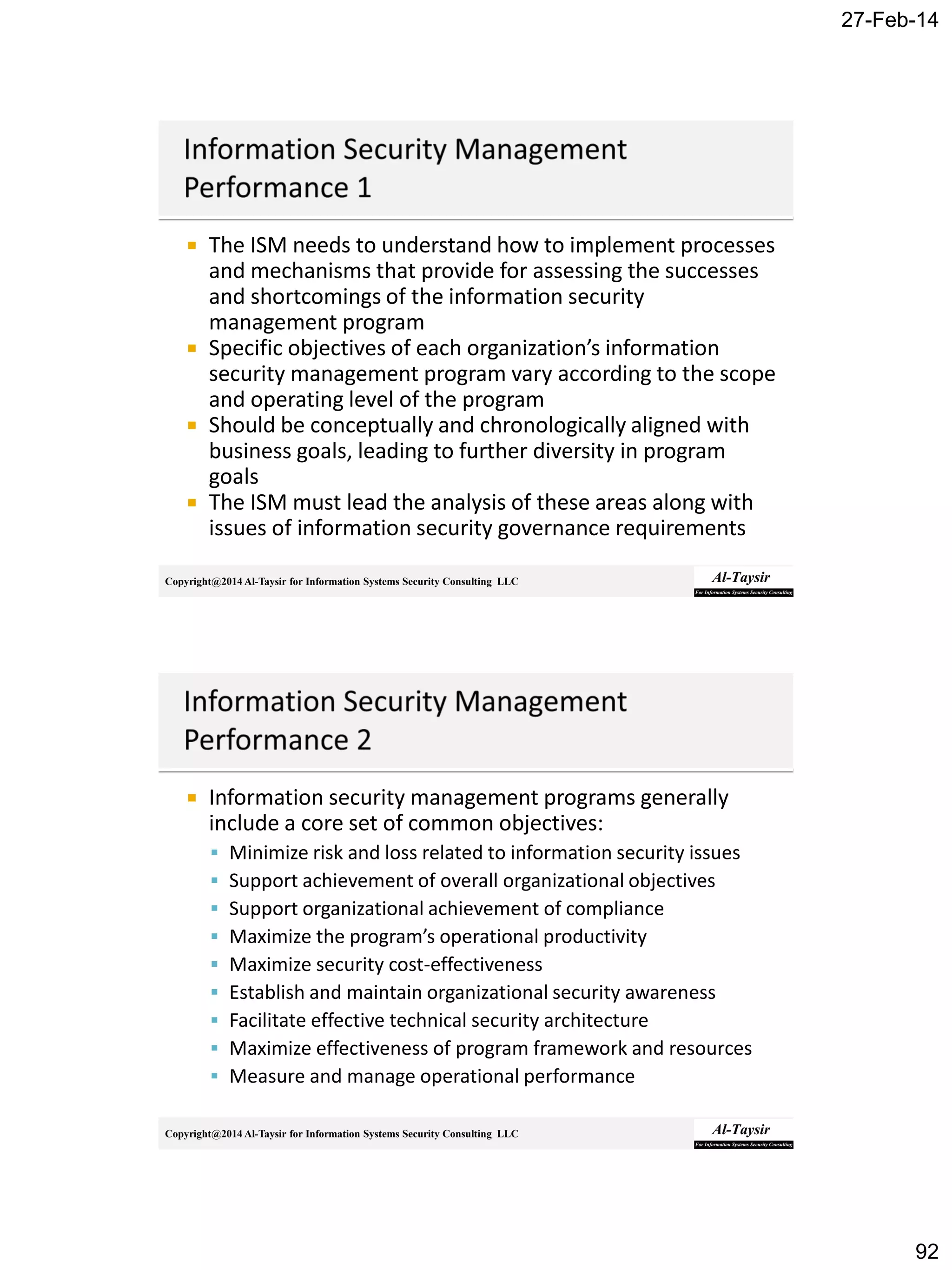 27-Feb-14
92
Copyright@2014 Al-Taysir for Information Systems Security Consulting LLC
 The ISM needs to understand how to implement processes
and mechanisms that provide for assessing the successes
and shortcomings of the information security
management program
 Specific objectives of each organization’s information
security management program vary according to the scope
and operating level of the program
 Should be conceptually and chronologically aligned with
business goals, leading to further diversity in program
goals
 The ISM must lead the analysis of these areas along with
issues of information security governance requirements
Copyright@2014 Al-Taysir for Information Systems Security Consulting LLC
 Information security management programs generally
include a core set of common objectives:
 Minimize risk and loss related to information security issues
 Support achievement of overall organizational objectives
 Support organizational achievement of compliance
 Maximize the program’s operational productivity
 Maximize security cost-effectiveness
 Establish and maintain organizational security awareness
 Facilitate effective technical security architecture
 Maximize effectiveness of program framework and resources
 Measure and manage operational performance
 