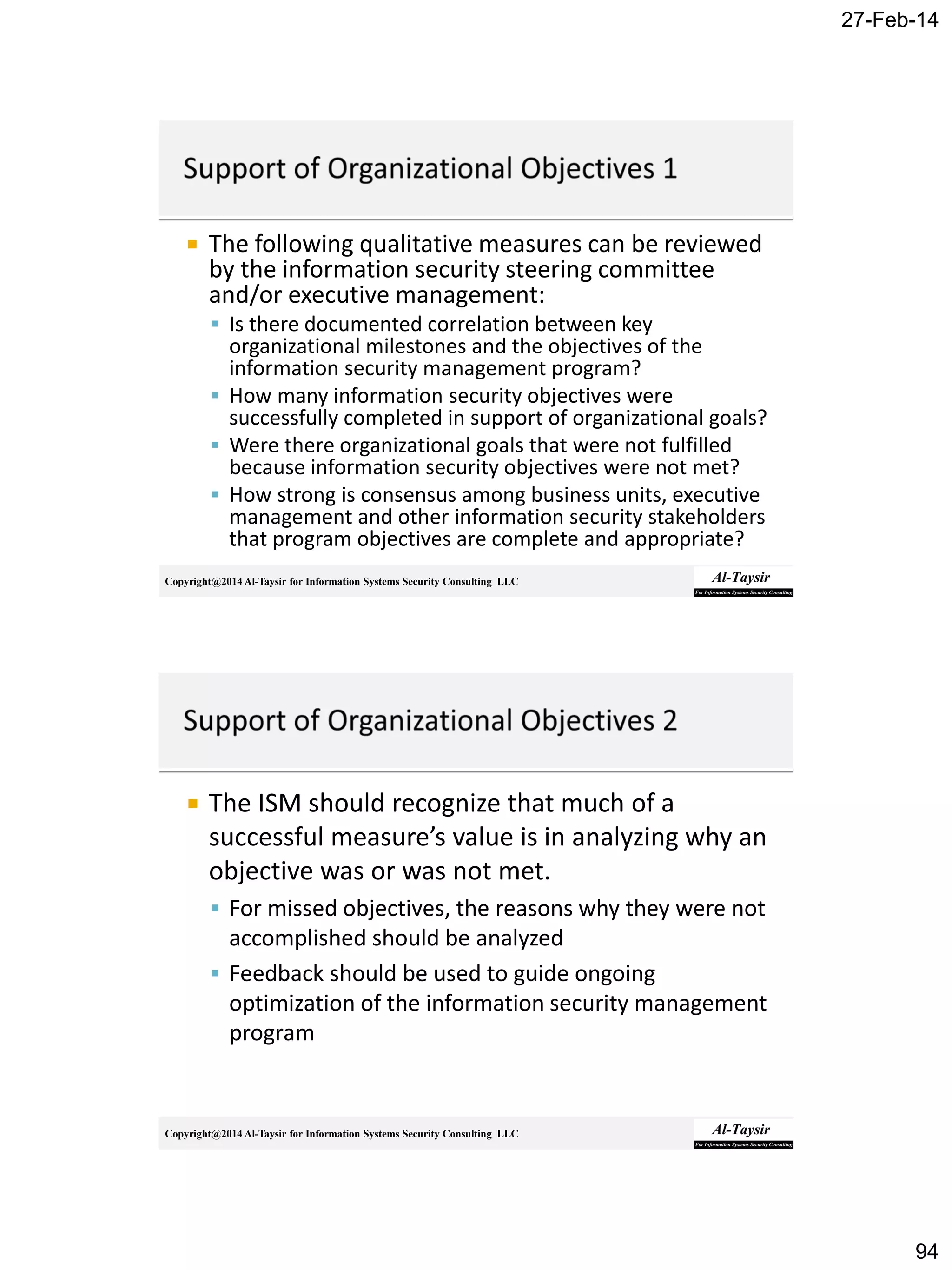 27-Feb-14
94
Copyright@2014 Al-Taysir for Information Systems Security Consulting LLC
 The following qualitative measures can be reviewed
by the information security steering committee
and/or executive management:
 Is there documented correlation between key
organizational milestones and the objectives of the
information security management program?
 How many information security objectives were
successfully completed in support of organizational goals?
 Were there organizational goals that were not fulfilled
because information security objectives were not met?
 How strong is consensus among business units, executive
management and other information security stakeholders
that program objectives are complete and appropriate?
Copyright@2014 Al-Taysir for Information Systems Security Consulting LLC
 The ISM should recognize that much of a
successful measure’s value is in analyzing why an
objective was or was not met.
 For missed objectives, the reasons why they were not
accomplished should be analyzed
 Feedback should be used to guide ongoing
optimization of the information security management
program
 
