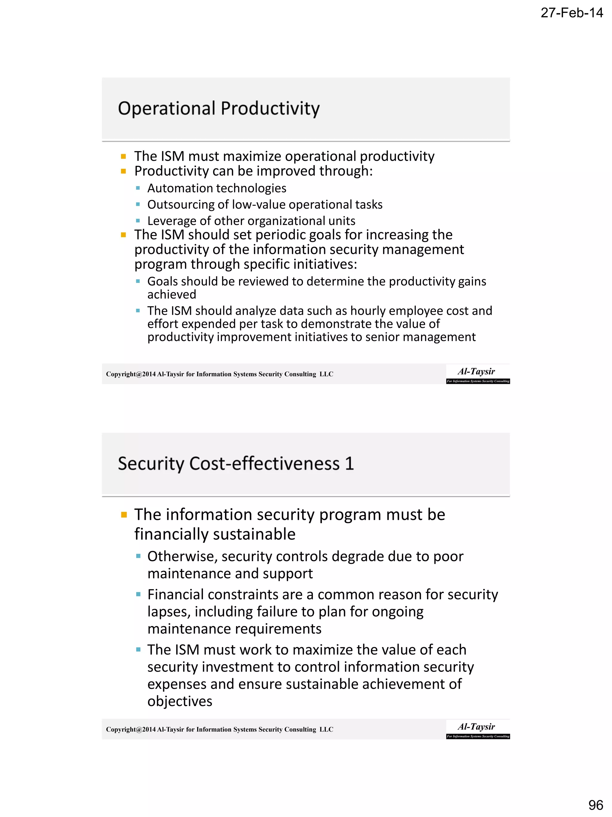 27-Feb-14
96
Copyright@2014 Al-Taysir for Information Systems Security Consulting LLC
 The ISM must maximize operational productivity
 Productivity can be improved through:
 Automation technologies
 Outsourcing of low-value operational tasks
 Leverage of other organizational units
 The ISM should set periodic goals for increasing the
productivity of the information security management
program through specific initiatives:
 Goals should be reviewed to determine the productivity gains
achieved
 The ISM should analyze data such as hourly employee cost and
effort expended per task to demonstrate the value of
productivity improvement initiatives to senior management
Copyright@2014 Al-Taysir for Information Systems Security Consulting LLC
 The information security program must be
financially sustainable
 Otherwise, security controls degrade due to poor
maintenance and support
 Financial constraints are a common reason for security
lapses, including failure to plan for ongoing
maintenance requirements
 The ISM must work to maximize the value of each
security investment to control information security
expenses and ensure sustainable achievement of
objectives
 