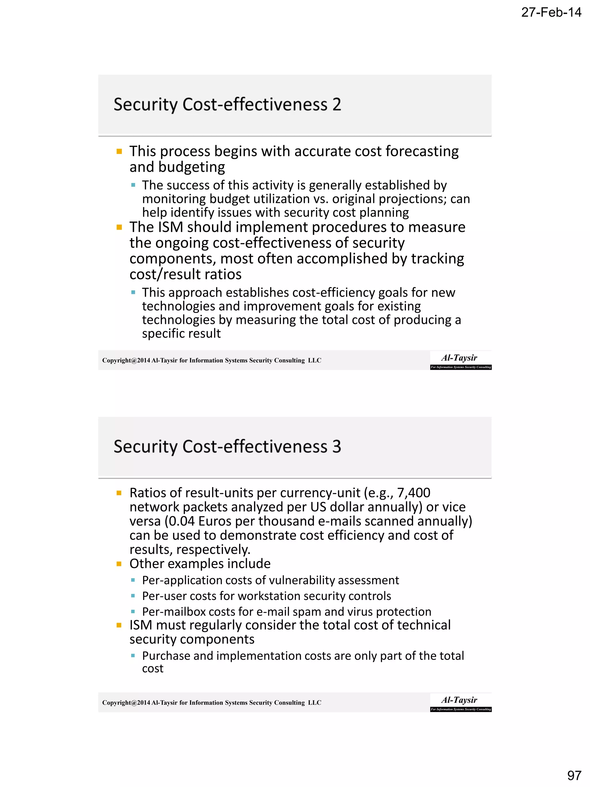 27-Feb-14
97
Copyright@2014 Al-Taysir for Information Systems Security Consulting LLC
 This process begins with accurate cost forecasting
and budgeting
 The success of this activity is generally established by
monitoring budget utilization vs. original projections; can
help identify issues with security cost planning
 The ISM should implement procedures to measure
the ongoing cost-effectiveness of security
components, most often accomplished by tracking
cost/result ratios
 This approach establishes cost-efficiency goals for new
technologies and improvement goals for existing
technologies by measuring the total cost of producing a
specific result
Copyright@2014 Al-Taysir for Information Systems Security Consulting LLC
 Ratios of result-units per currency-unit (e.g., 7,400
network packets analyzed per US dollar annually) or vice
versa (0.04 Euros per thousand e-mails scanned annually)
can be used to demonstrate cost efficiency and cost of
results, respectively.
 Other examples include
 Per-application costs of vulnerability assessment
 Per-user costs for workstation security controls
 Per-mailbox costs for e-mail spam and virus protection
 ISM must regularly consider the total cost of technical
security components
 Purchase and implementation costs are only part of the total
cost
 